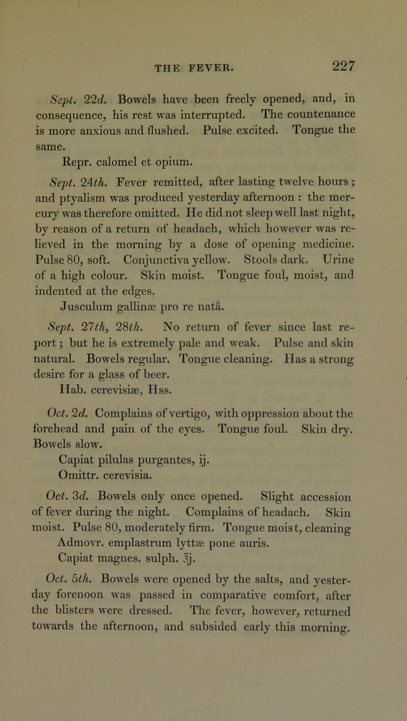 Sept. 22d. Bowels have been freely opened, and, in consequence, his rest was interrupted. The countenance is more anxious and flushed. Pulse excited. Tongue the same. Repr. calomel et opium. Sept. 24 th. Fever remitted, after lasting twelve hours ; and ptyalism was produced yesterday afternoon : the mer- cury was therefore omitted. He did not sleep well last night, by reason of a return of headach, which however was re- lieved in the morning by a dose of opening medicine. Pulse 80, soft. Conjunctiva yellow. Stools dark. Urine of a high colour. Skin moist. Tongue foul, moist, and indented at the edges. Jusculum gallium pro re nata. Sept. 21tli, 28th. No return of fever since last re- port ; but he is extremely pale and weak. Pulse and skin natural. Bowels regular. Tongue cleaning. Has a strong desire for a glass of beer. Hab. cerevisiae, Hss. Oct. 2d. Complains of vertigo, with oppression about the forehead and pain of the eyes. Tongue foul. Skin dry. Bowels slow. Capiat pilulas purgantes, ij. Omittr. cerevisia. Oct. 3d. Bowels only once opened. Slight accession of fever during the night. Complains of headach. Skin moist. Pulse 80, moderately firm. Tongue moist, cleaning Admovr. emplastrum lyttae pone auris. Capiat magnes. sulph. 3j. Oct. 5th. Bowels were opened by the salts, and yester- day forenoon was passed in comparative comfort, after the blisters were dressed. The fever, however, returned towards the afternoon, and subsided early this morning.