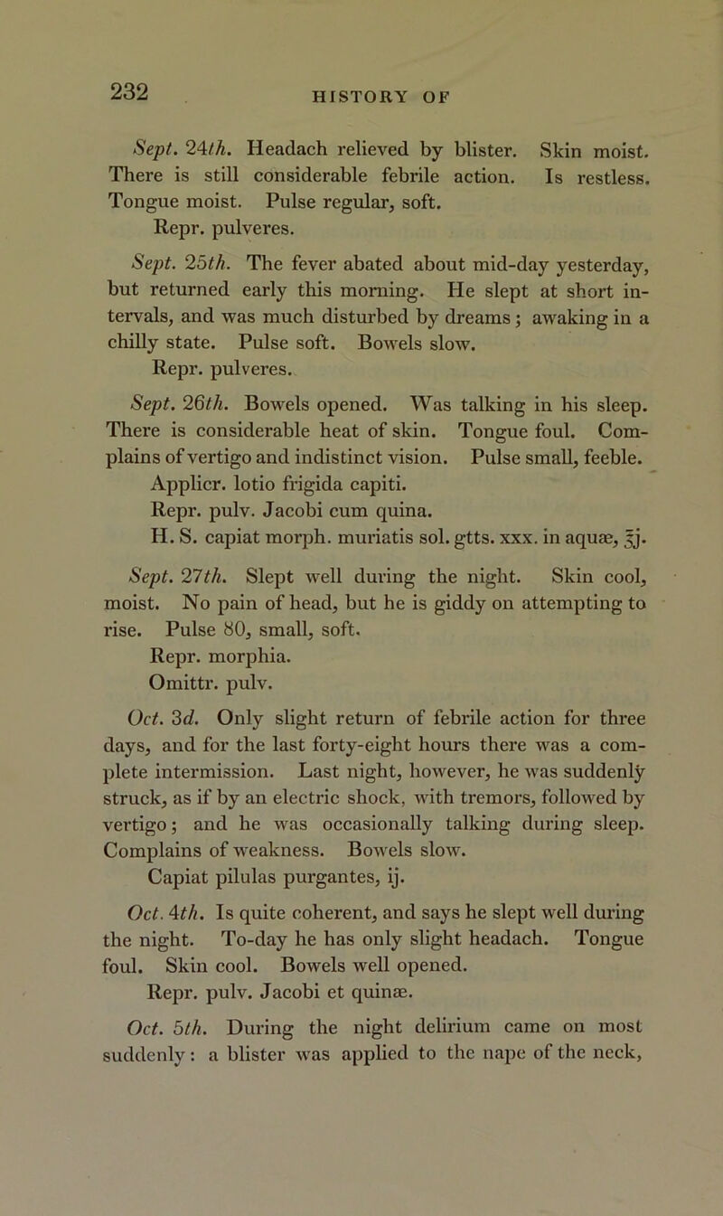 Sept. 24/A. Headach relieved by blister. Skin moist. There is still considerable febrile action. Is restless. Tongue moist. Pulse regular, soft. Repr. pulveres. Sept. 25th. The fever abated about mid-day yesterday, but returned early this morning. He slept at short in- tervals, and was much disturbed by dreams ; awaking in a chilly state. Pulse soft. Bowels slow. Repr. pulveres. Sept. 26th. Bowels opened. Was talking in his sleep. There is considerable heat of skin. Tongue foul. Com- plains of vertigo and indistinct vision. Pulse small, feeble. Applicr. lotio frigida capiti. Repr. pulv. Jacobi cum quina. H. S. capiat moi’ph. muriatis sol. gtts. xxx. in aquae, 5j. Sept. 21th. Slept well during the night. Skin cool, moist. No pain of head, but he is giddy on attempting to rise. Pulse 80, small, soft. Repr. morphia. Omittr. pulv. Oct. 3d. Only slight return of febrile action for three days, and for the last forty-eight hours there was a com- plete intermission. Last night, however, he was suddenly struck, as if by an electric shock, with tremors, followed by vertigo; and he was occasionally talking during sleep. Complains of weakness. Bowels slow. Capiat pilulas purgantes, ij. Oct. 4th. Is quite coherent, and says he slept well during the night. To-day he has only slight headach. Tongue foul. Skin cool. Bowels well opened. Repr. pulv. Jacobi et quinae. Oct. 5th. During the night delirium came on most suddenly: a blister was applied to the nape of the neck,