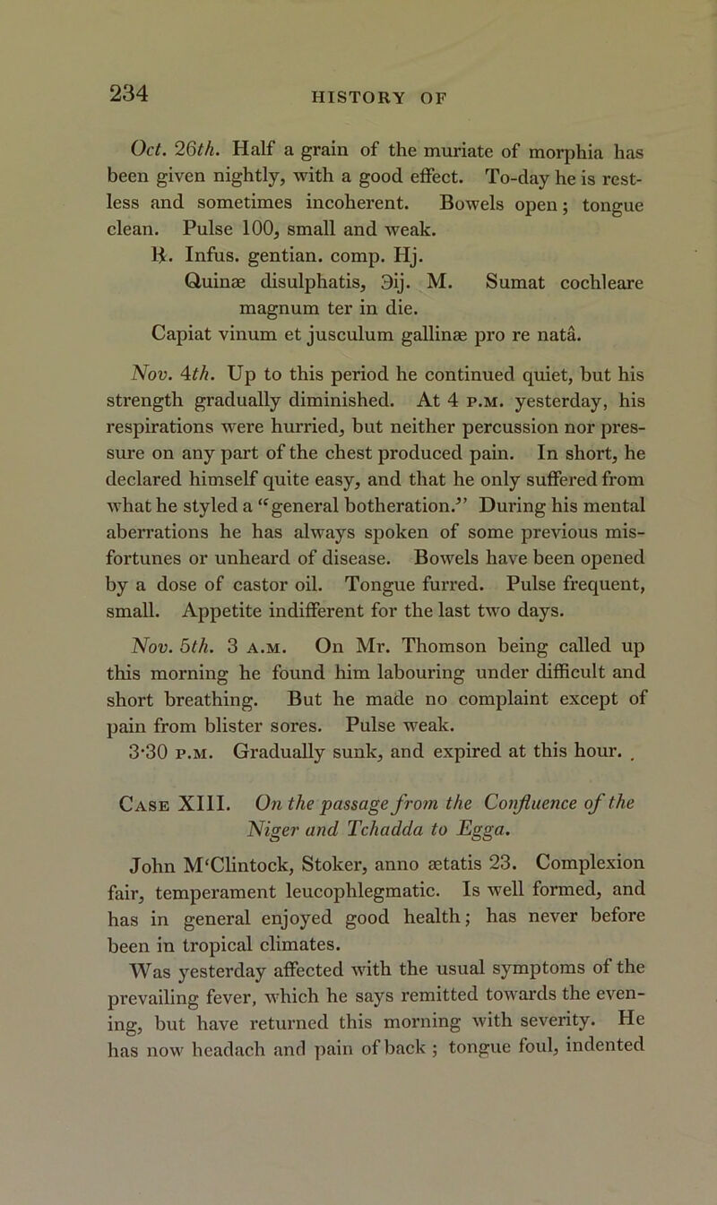 Oct. 26th. Half a grain of the muriate of morphia has been given nightly, with a good effect. To-day he is rest- less and sometimes incoherent. Bowels open; tongue clean. Pulse 100, small and weak. B. Infus. gentian, comp. Hj. Quinae disulphatis, 3ij. M. Sumat cochleare magnum ter in die. Capiat vinum et jusculum gallinae pro re nata. Nov. 4th. Up to this period he continued quiet, but his strength gradually diminished. At 4 p.m. yesterday, his respirations were hurried, but neither percussion nor pres- sure on any part of the chest produced pain. In short, he declared himself quite easy, and that he only suffered from what he styled a “general botheration/’ During his mental aberrations he has always spoken of some previous mis- fortunes or unheal’d of disease. Bowels have been opened by a dose of castor oil. Tongue furred. Pulse frequent, small. Appetite indifferent for the last two days. Nov. 5th. 3 a.m. On Mr. Thomson being called up this morning he found him labouring under difficult and short breathing. But he made no complaint except of pain from blister sores. Pulse weak. 3*30 p.m. Gradually sunk, and expired at this hour. . Case XIII. On the passage from the Confluence of the Niger and Tchadda to Egga. John M‘Clintock, Stoker, anno aetatis 23. Complexion fair, temperament leucophlegmatic. Is well formed, and has in general enjoyed good health; has never before been in tropical climates. Was yesterday affected with the usual symptoms of the prevailing fever, which he says remitted towards the even- ing, but have returned this morning with severity. He has now headach and pain of back ; tongue foul, indented
