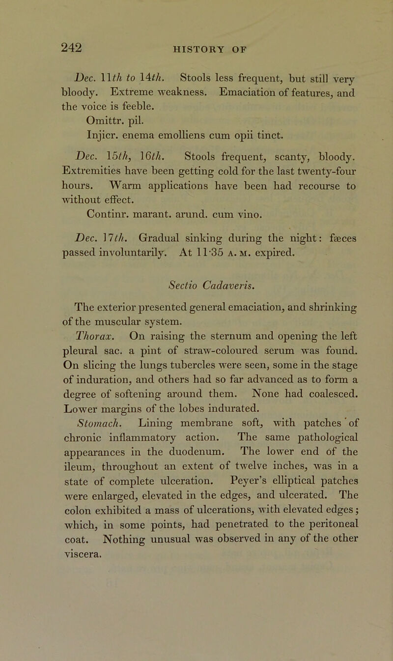 Dec. 1 \th to 14tli. Stools less frequent, but still very- bloody. Extreme Aveakness. Emaciation of features, and the voice is feeble. Omittr. pil. Injicr. enema emolliens cum opii tinct. Dec. 15th, \6th. Stools frequent, scanty, bloody. Extremities ha\re been getting cold for the last twenty-four hours. Warm applications have been had recourse to AA7ithout effect. Continr. marant. arund. cum vino. Dec. 17th. Gradual sinking during the night: faeces passed involuntarily. At 11 -35 a. m. expired. Sectio Cadaveris. The exterior presented general emaciation, and shrinking of the muscular system. Thorax. On raising the sternum and opening the left pleural sac. a pint of straAV-coloured serum was found. On slicing the lungs tubercles were seen, some in the stage of induration, and others had so far advanced as to form a degree of softening around them. None had coalesced. LoAver margins of the lobes indurated. Stomach. Lining membrane soft, AA-ith patches of chronic inflammatory action. The same pathological appearances in the duodenum. The lower end of the ileum, throughout an extent of tAvelve inches, Avas in a state of complete ulceration. Peyer’s elliptical patches Avere enlarged, elevated in the edges, and ulcerated. The colon exhibited a mass of ulcerations, with elevated edges; Avhich, in some points, had penetrated to the peritoneal coat. Nothing unusual Avas observed in any of the other viscera.