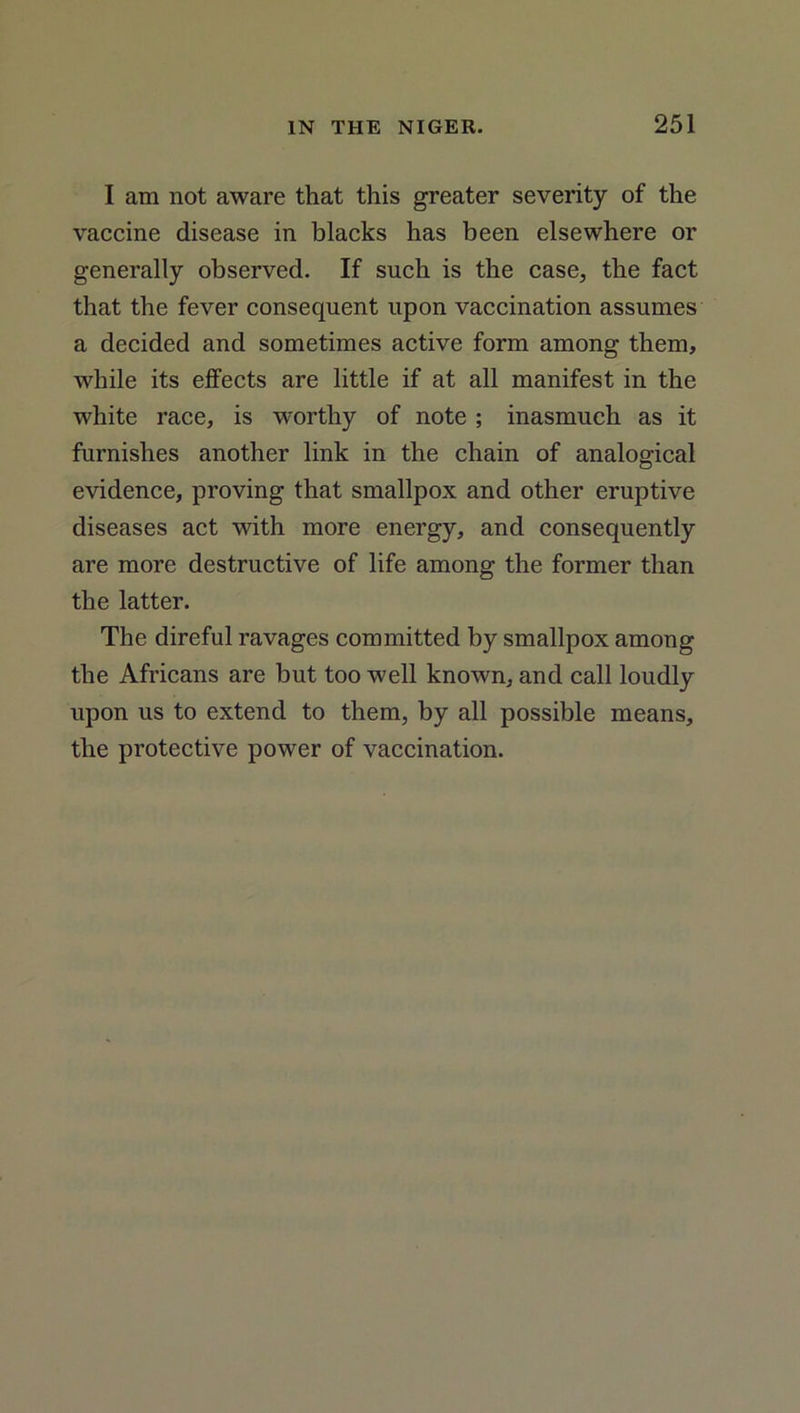 I am not aware that this greater severity of the vaccine disease in blacks has been elsewhere or generally observed. If such is the case, the fact that the fever consequent upon vaccination assumes a decided and sometimes active form among them, while its effects are little if at all manifest in the white race, is worthy of note ; inasmuch as it furnishes another link in the chain of analogical evidence, proving that smallpox and other eruptive diseases act with more energy, and consequently are more destructive of life among the former than the latter. The direful ravages committed by smallpox among the Africans are but too well known, and call loudly upon us to extend to them, by all possible means, the protective power of vaccination.