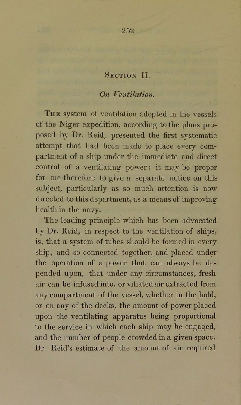 Section II. On Ventilation. The system of ventilation adopted in the vessels of the Niger expedition, according to the plans pro- posed by Dr. Reid, presented the first systematic attempt that had been made to place every com- partment of a ship under the immediate and direct control of a ventilating power: it may be proper for me therefore to give a separate notice on this subject, particularly as so much attention is now directed to this department, as a means of improving health in the navy. The leading principle which has been advocated by Dr. Reid, in respect to the ventilation of ships, is, that a system of tubes should be formed in every ship, and so connected together, and placed under the operation of a power that can always be de- pended upon, that under any circumstances, fresh air can be infused into, or vitiated air extracted from any compartment of the vessel, whether in the hold, or on any of the decks, the amount of power placed upon the ventilating apparatus being proportional to the service in which each ship may be engaged, and the number of people crowded in a given space. Dr. Reid’s estimate of the amount of air required