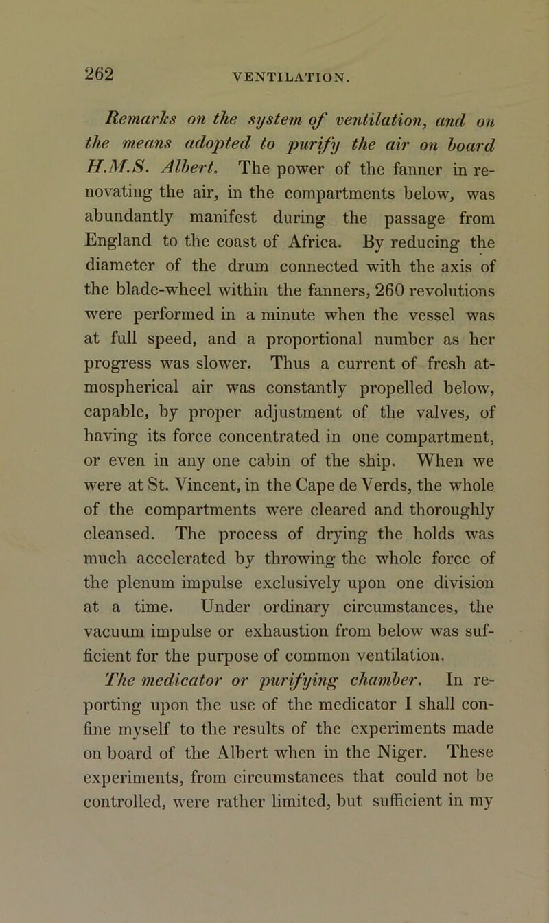 Remarks on the system of ventilation, and on the means adopted to purify the air on hoard H.M.S. Albert. The power of the fanner in re- novating the air, in the compartments below, was abundantly manifest during the passage from England to the coast of Africa. By reducing the diameter of the drum connected with the axis of the blade-wheel within the fanners, 260 revolutions were performed in a minute when the vessel was at full speed, and a proportional number as her progress was slower. Thus a current of fresh at- mospherical air was constantly propelled below, capable, by proper adjustment of the valves, of having its force concentrated in one compartment, or even in any one cabin of the ship. When we were at St. Vincent, in the Cape de Verds, the whole of the compartments were cleared and thoroughly cleansed. The process of drying the holds was much accelerated by throwing the whole force of the plenum impulse exclusively upon one division at a time. Under ordinary circumstances, the vacuum impulse or exhaustion from below was suf- ficient for the purpose of common ventilation. The medicator or purifying chamber. In re- porting upon the use of the medicator I shall con- fine myself to the results of the experiments made on board of the Albert when in the Niger. These experiments, from circumstances that could not be controlled, were rather limited, but sufficient in my