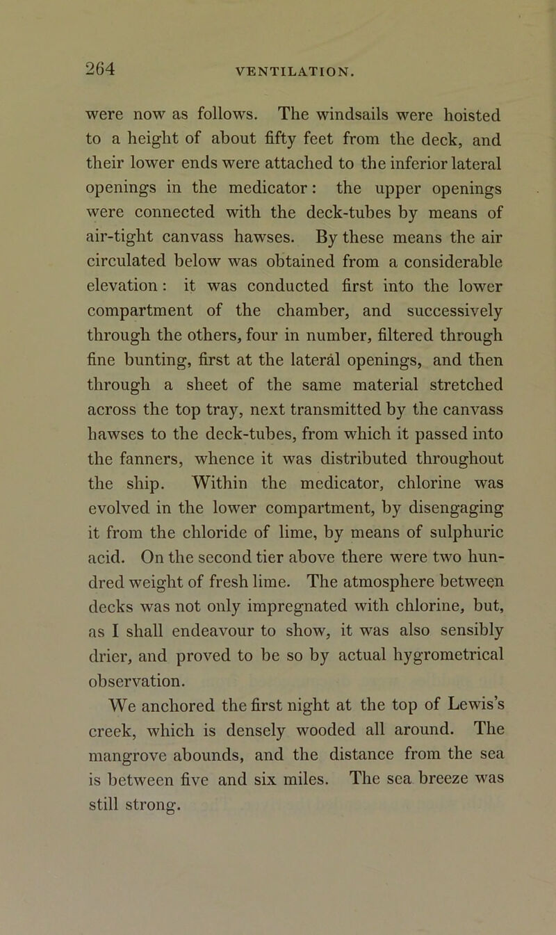 were now as follows. The windsails were hoisted to a height of about fifty feet from the deck, and their lower ends were attached to the inferior lateral openings in the medicator: the upper openings were connected with the deck-tubes by means of air-tight canvass hawses. By these means the air circulated below was obtained from a considerable elevation : it was conducted first into the lower compartment of the chamber, and successively through the others, four in number, filtered through fine bunting, first at the lateral openings, and then through a sheet of the same material stretched across the top tray, next transmitted by the canvass hawses to the deck-tubes, from which it passed into the fanners, whence it was distributed throughout the ship. Within the medicator, chlorine was evolved in the lower compartment, by disengaging it from the chloride of lime, by means of sulphuric acid. On the second tier above there were two hun- dred weight of fresh lime. The atmosphere between decks was not only impregnated with chlorine, but, as I shall endeavour to show, it was also sensibly drier, and proved to be so by actual hygrometrical observation. We anchored the first night at the top of Lewis’s creek, which is densely wooded all around. The mangrove abounds, and the distance from the sea is between five and six miles. The sea breeze was still strong.