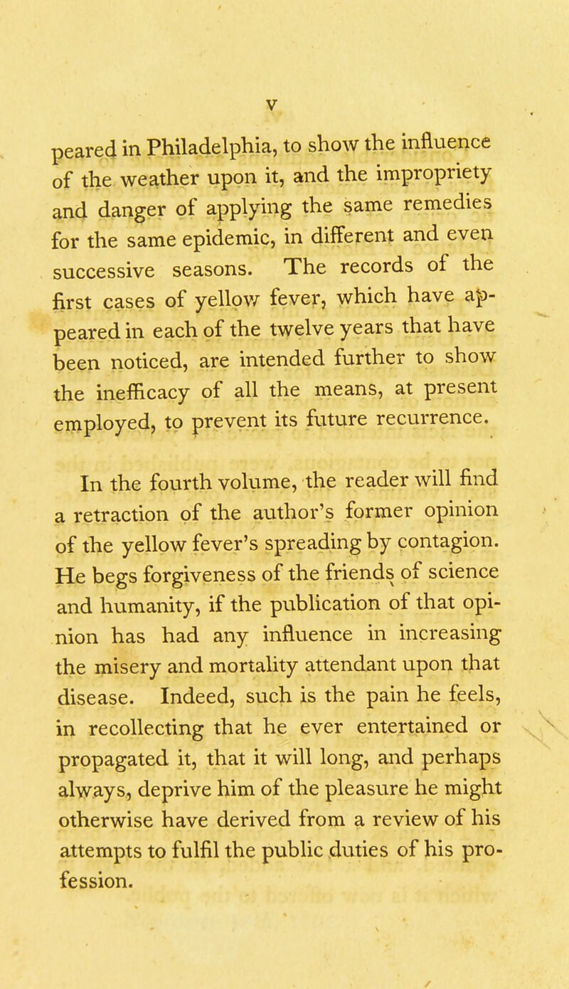 peared in Philadelphia, to show the influence of the weather upon it, and the impropriety and danger of applying the same remedies for the same epidemic, in different and even successive seasons. The records of the first cases of yellow fever, which have ap- peared in each of the twelve years that have been noticed, are intended further to show the inefficacy of all the means, at present employed, to prevent its future recurrence. In the fourth volume, the reader will find a retraction of the author’s former opinion of the yellow fever’s spreading by contagion. He begs forgiveness of the friends of science and humanity, if the publication of that opi- nion has had any influence in increasing the misery and mortality attendant upon that disease. Indeed, such is the pain he feels, in recollecting that he ever entertained or propagated it, that it will long, and perhaps always, deprive him of the pleasure he might otherwise have derived from a review of his attempts to fulfil the public duties of his pro- fession.