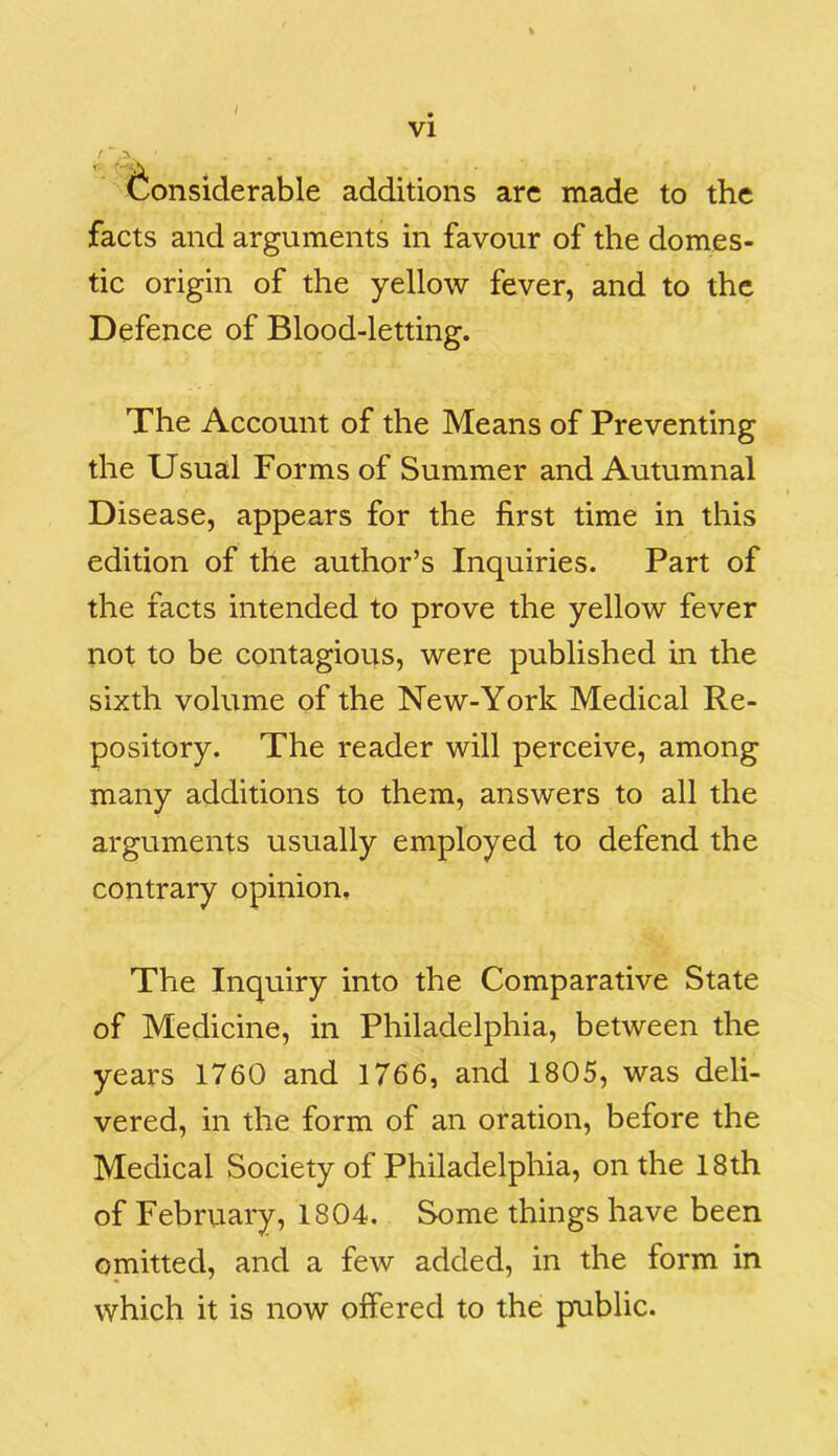 / ... ... (Considerable additions are made to the facts and arguments in favour of the domes- tic origin of the yellow fever, and to the Defence of Blood-letting. The Account of the Means of Preventing the Usual Forms of Summer and Autumnal Disease, appears for the first time in this edition of the author’s Inquiries. Part of the facts intended to prove the yellow fever not to be contagious, were published in the sixth volume of the New-York Medical Re- pository. The reader will perceive, among many additions to them, answers to all the arguments usually employed to defend the contrary opinion. The Inquiry into the Comparative State of Medicine, in Philadelphia, between the years 1760 and 1766, and 1805, was deli- vered, in the form of an oration, before the Medical Society of Philadelphia, on the 18th of February, 1804. Some things have been omitted, and a few added, in the form in which it is now offered to the public.