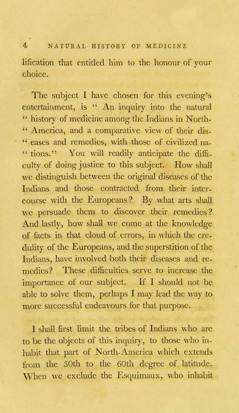 lification that entitled him to the honour of your choice. The subject I have chosen for this evening’s entertainment, is “ An inquiry into the natural u history of medicine among the Indians in North- “ America, and a comparative view of their dis- “ eases and remedies, with those of civilized na- “ tions.” You will readily anticipate the diffi- culty of doing justice to this subject. How shall we distinguish between the original diseases of the Indians and those contracted from their inter- course with the Europeans? By what aits shall we persuade them to discover their remedies? And lastly, how shall we come at the knowledge of facts in that cloud of errors, in which the cre- dulity of the Europeans, and the superstition of the Indians, have involved both their diseases and re- medies? These difficulties serve to increase the importance of our subject. If I should not be able to solve them, perhaps I may lead the way to more successful endeavours for that purpose. I shall first limit the tribes of Indians who are to be the objects of this inquiry, to those who in- habit that pail; of North-America which extends from the 30th to the 60th degree of latitude. When we exclude the Esquimaux, who inhabit