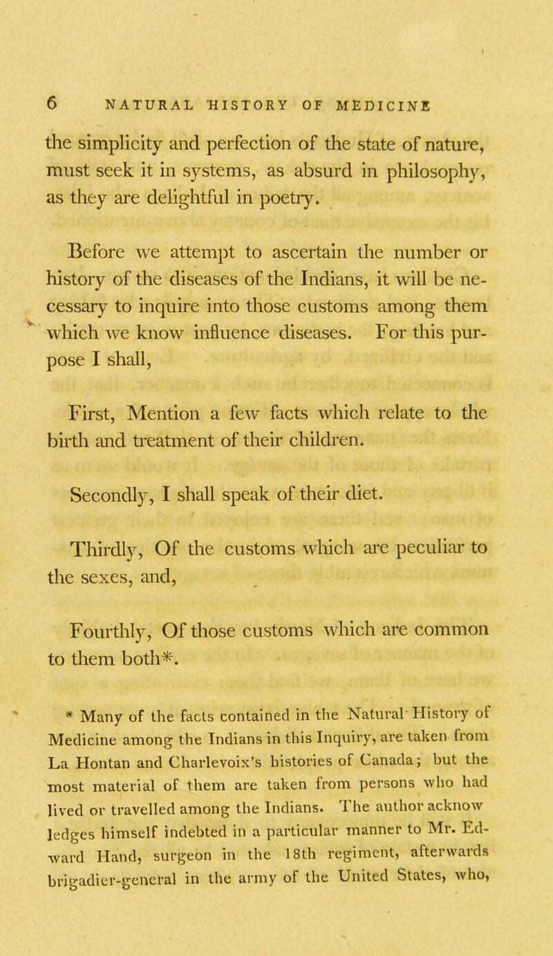 the simplicity and perfection of the state of nature, must seek it in systems, as absurd in philosophy, as they are delightful in poetiy. Before we attempt to ascertain the number or history of the diseases of the Indians, it will be ne- cessary to inquire into those customs among them which we know influence diseases. For this pur- pose I shall, First, Mention a few facts which relate to the birth and treatment of their children. Secondly, I shall speak of their diet. Thirdly, Of the customs which are peculiar to the sexes, and, Fourthly, Of those customs which are common to them both*. * Many of the facts contained in the Natural History of Medicine among the Indians in this Inquiry, are taken from La Hontan and Charlevoix’s histories of Canada; but the most material of them are taken from persons who had lived or travelled among the Indians. The author acknow ledges himself indebted in a particular manner to Mr. Ed- ward Hand, surgeon in the 18th regiment, afterwards brigadier-general in the army of the United States, who,