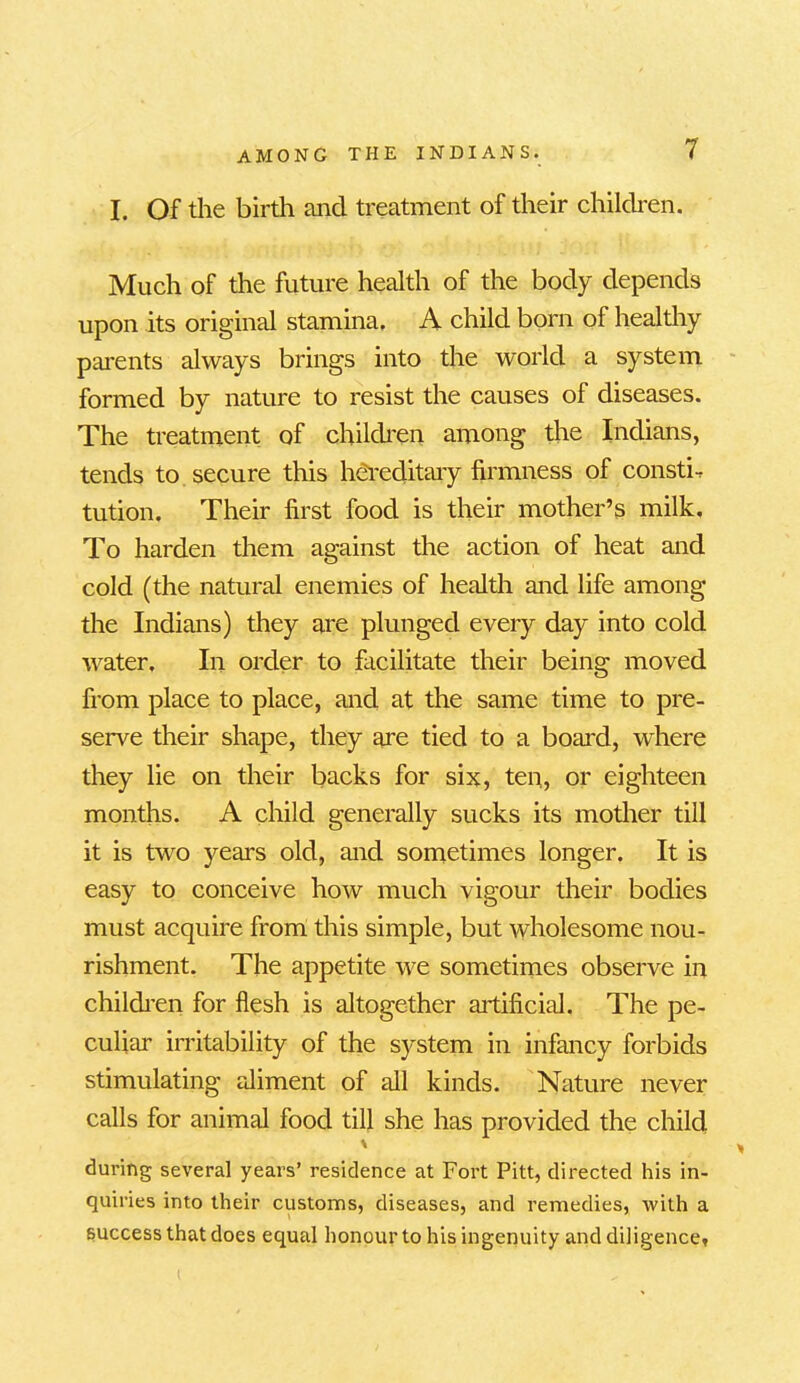 I. Of the birth and treatment of their children. Much of the future health of the body depends upon its original stamina, A child born of healthy parents always brings into the world a system formed by nature to resist the causes of diseases. The treatment of children among the Indians, tends to secure this hereditary firmness of consti- tution. Their first food is their mother’s milk. To harden them against the action of heat and cold (the natural enemies of health and life among the Indians) they are plunged every day into cold water. In order to facilitate their being moved from place to place, and at the same time to pre- serve their shape, they are tied to a board, where they lie on their backs for six, ten, or eighteen months. A child generally sucks its mother till it is two years old, and sometimes longer. It is easy to conceive how much vigour their bodies must acquire from this simple, but wholesome nou- rishment. The appetite we sometimes observe in children for flesh is altogether artificial. The pe- culiar irritability of the system in infancy forbids stimulating aliment of all kinds. Nature never calls for animal food till she has provided the child ' > during several years’ residence at Fort Pitt, directed his in- quiries into their customs, diseases, and remedies, with a success that does equal honour to his ingenuity and diligence,