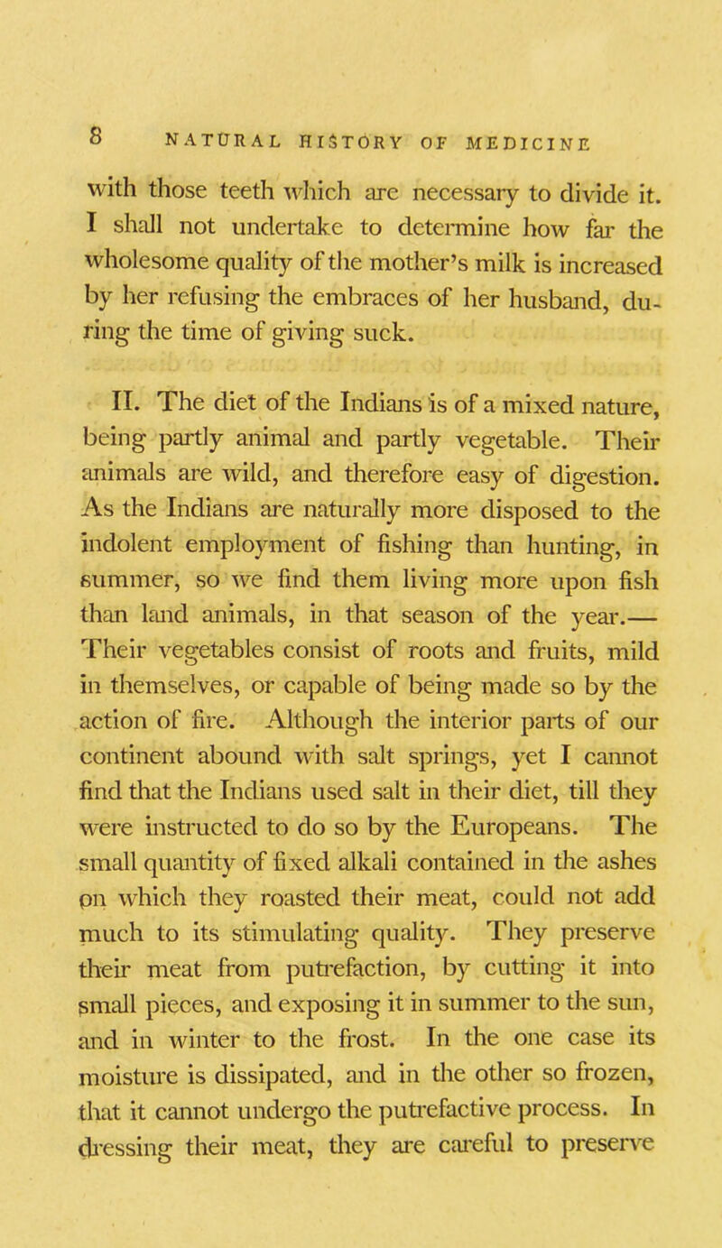 with those teeth which are necessary to divide it. I shall not undertake to determine how far the wholesome quality of the mother’s milk is increased by her refusing the embraces of her husband, du- ring the time of giving suck. II. The diet of the Indians is of a mixed nature, being partly animal and partly vegetable. Their animals are wild, and therefore easy of digestion. As the Indians are naturally more disposed to the indolent employment of fishing than hunting, in summer, so we find them living more upon fish than land animals, in that season of the year.— Their vegetables consist of roots and fruits, mild in themselves, or capable of being made so by the action of fire. Although the interior parts of our continent abound with salt springs, yet I cannot find that the Indians used salt in their diet, till they were instructed to do so by the Europeans. The small quantity of fixed alkali contained in the ashes pn which they roasted their meat, could not add much to its stimulating quality. They preserve their meat from putrefaction, by cutting it into Small pieces, and exposing it in summer to the sun, and in winter to the frost. In the one case its moisture is dissipated, and in the other so frozen, that it cannot undergo the putrefactive process. In dressing their meat, they are careful to preserve