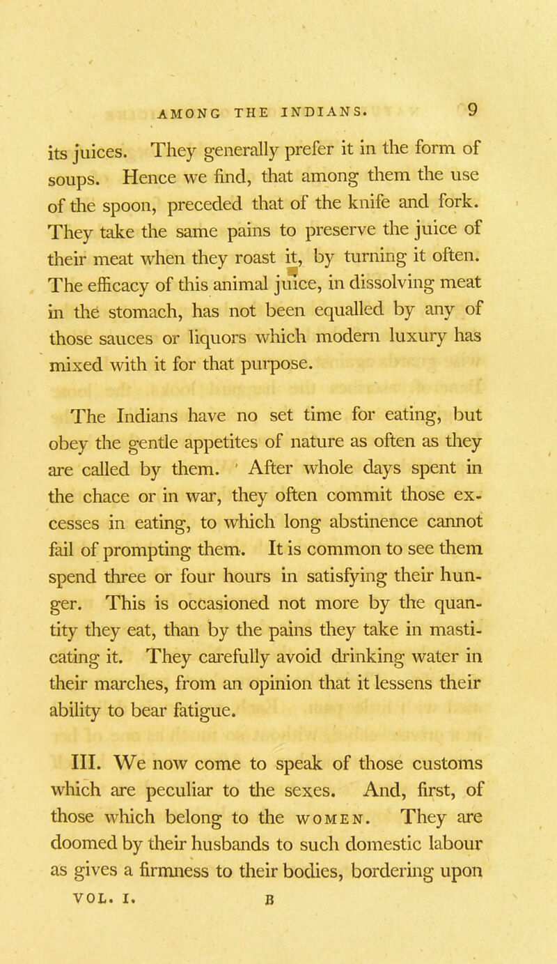 its juices. They generally prefer it in the form of soups. Hence we find, that among them the use of the spoon, preceded that of the knife and fork. They take the same pains to preserve the juice of their meat when they roast it, by turning it often. The efficacy of this animal juice, in dissolving meat in the stomach, has not been equalled by any of those sauces or liquors which modern luxury has mixed with it for that purpose. The Indians have no set time for eating, but obey the gentle appetites of nature as often as they are called by them. After whole days spent in the chace or in war, they often commit those ex- cesses in eating, to which long abstinence cannot fail of prompting them. It is common to see them spend three or four hours in satisfying their hun- ger. This is occasioned not more by the quan- tity they eat, than by the pains they take in masti- cating it. They carefully avoid chunking water in their marches, from an opinion that it lessens their ability to bear fatigue. III. We now come to speak of those customs which are peculiar to the sexes. And, first, of those which belong to the women. They are doomed by their husbands to such domestic labour as gives a firmness to their bodies, bordering upon VOL. i. B