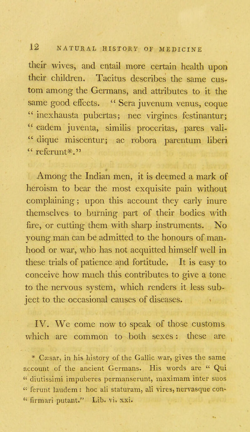 their wives, and entail more certain health upon their children. Tacitus describes the same cus- tom among the Germans, and attributes to it the same good effects. “ Sera juvenum venus, eoque “ inexhausta pubertas; nec virgines festinantur; u eadem juventa, similis proceritas, pares vali- “ dique miscentur; ac robora parentum liberi “ referunt*.” Among the Indian men, it is deemed a mark of heroism to bear the most exquisite pain without complaining; upon this account they early inure themselves to burning part of their bodies with fire, or cutting them with sharp instruments. No young man can be admitted to the honours of man- hood or war, who has not acquitted himself well in these trials of patience and fortitude. It is easy to conceive how much this contributes to give a tone to the nervous system, which renders it less sub- ject to the occasional causes of diseases. IV. We come now to speak of those customs which are common to both sexes: these are * Cxsar, in his history of the Gallic war, gives the same account of the ancient Germans. His words are “ Qui “ diutissimi impuberes permanserunt, maximam inter suos “ ferunt laudem : hoc ali staturam, ali vires, nervasque con- “ firmari putant.” Lib. vi, xxi.