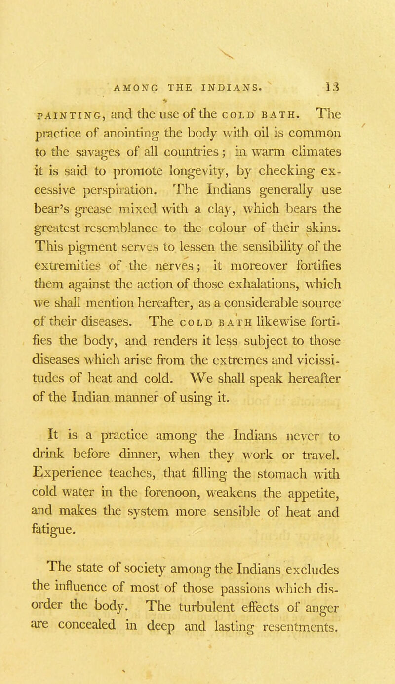 X AMONG THE INDIANS. 13 +> painting, and the use of the cold bath. The practice of anointing the body with oil is common to the savages of all countries; in warm climates it is said to promote longevity, by checking ex- cessive perspiration. The Indians generally use bear’s grease mixed with a clay, which bears the greatest resemblance to the colour of their skins. This pigment serves to lessen the sensibility of the extremities of the nerves; it moreover fortifies them a.o-ainst the action of those exhalations, which we shall mention hereafter, as a considerable source of their diseases. The cold bath likewise forti- fies the body, and renders it less subject to those diseases which arise from the extremes and vicissi- tudes of heat and cold. We shall speak hereafter of the Indian manner of using it. It is a practice among the Indians never to drink before dinner, when they work or travel. Experience teaches, that filling the stomach with cold water in the forenoon, weakens the appetite, and makes the system more sensible of heat and fatigue. The state of society among the Indians excludes the influence of most of those passions which dis- order the body. The turbulent effects of anger are concealed in deep and lasting resentments.