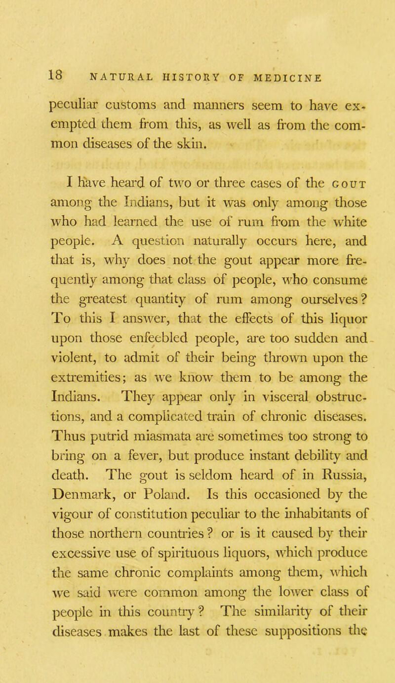 peculiar customs and manners seem to have ex- empted them from this, as well as from the com- mon diseases of the skin. I have heai'd of two or three cases of the gout among the Indians, but it was only among those who had learned the use of rum from the white people. A question naturally occurs here, and that is, why does not the gout appear more fre- quently among that class of people, who consume the greatest quantity of rum among ourselves? To this I answer, that the effects of this liquor upon those enfeebled people, are too sudden and violent, to admit of their being thrown upon the extremities; as we know them to be among the Indians. They appear only in visceral obstruc- tions, and a complicated train of chronic diseases. Thus putrid miasmata are sometimes too strong to bring on a fever, but produce instant debility and death. The gout is seldom heard of in Russia, Denmark, or Poland. Is this occasioned by the vigour of constitution peculiar to the inhabitants of those northern countries ? or is it caused by their excessive use of spirituous liquors, which produce the same chronic complaints among them, which we said were common among the lower class of people in this country? The similarity of their diseases makes the last of these suppositions the