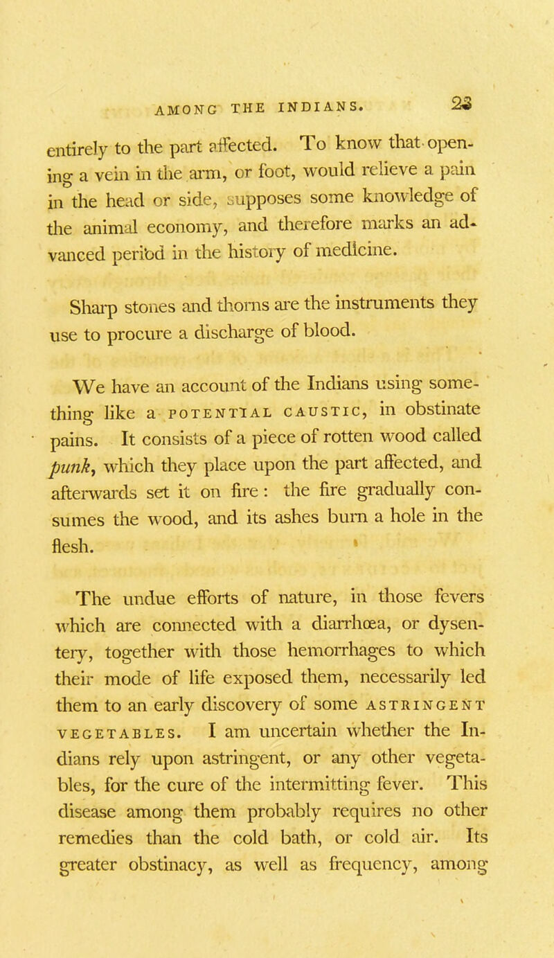 entirely to the part affected. To know that open- ing a vein in the arm, or foot, would relieve a pain in the head or side, supposes some knowledge of the animal economy, and therefore marks an ad- vanced peri’od in the history of medicine. Sharp stones and thorns are the instruments they use to procure a discharge of blood. We have an account of the Indians using some- thing like a potential caustic, in obstinate pains. It consists of a piece of rotten wood called punk, which they place upon the part affected, and afterwards set it on fire : the fire gradually con- sumes the wood, and its ashes burn a hole in the flesh. The undue efforts of nature, in those fevers which are connected with a diarrhoea, or dysen- tery, together with those hemorrhages to which their mode of life exposed them, necessarily led them to an early discovery of some astringent vegetables. I am uncertain whether the In- dians rely upon astringent, or any other vegeta- bles, for the cure of the intermitting fever. This disease among them probably requires no other remedies than the cold bath, or cold air. Its greater obstinacy, as well as frequency, among