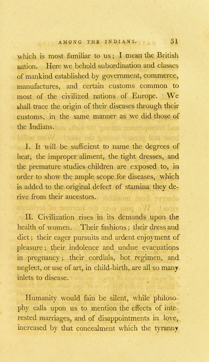 which is most familiar to us; I mean the British nation. Here we behold subordination and classes of mankind established by government, commerce, manufactures, and certain customs common to most of the civilized nations of Europe. We shall trace the origin of their diseases through their customs, in the same manner as we did those of the Indians. I. It will be sufficient to name the degrees of heat, the improper aliment, the tight dresses, and the premature studies children are exposed to, in order to show the ample scope for diseases, which is added to the original defect of stamina they de- rive from their ancestors. II. Civilization rises in its demands upon the health of women. Their fashions ; their dress and diet; their eager pursuits and ardent enjoyment of pleasure; their indolence and undue evacuations in pregnancy; their cordials, hot regimen, and neglect, or use of art, in child-birth, are all so many inlets to disease. Humanity would fain be silent, while philoso- phy calls upon us to mention the effects of inte- rested marriages, and of disappointments in love, increased by that concealment which the tyranny