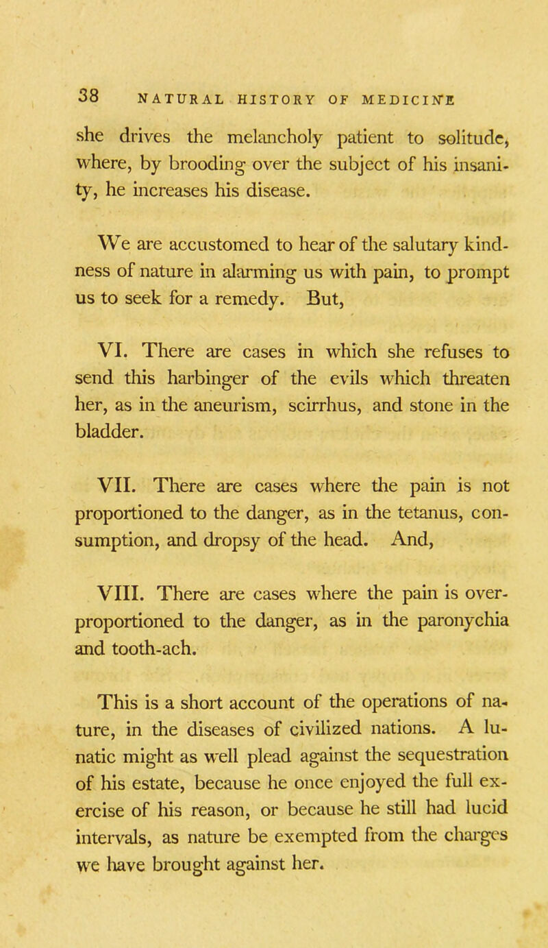 she drives the melancholy patient to solitude, where, by brooding over the subject of his insani- ty, he increases his disease. We are accustomed to hear of the salutary kind- ness of nature in alarming us with pain, to prompt us to seek for a remedy. But, VI. There are cases in which she refuses to send this harbinger of the evils which threaten her, as in the aneurism, scirrhus, and stone in the bladder. VII. There are cases where the pain is not proportioned to the danger, as in the tetanus, con- sumption, and dropsy of the head. And, VIII. There are cases where the pain is over- proportioned to the danger, as in the paronychia and tooth-ach. This is a short account of the operations of na- ture, in the diseases of civilized nations. A lu- natic might as well plead against the sequestration of his estate, because he once enjoyed the full ex- ercise of his reason, or because he still had lucid intervals, as nature be exempted from the charges we have brought against her.