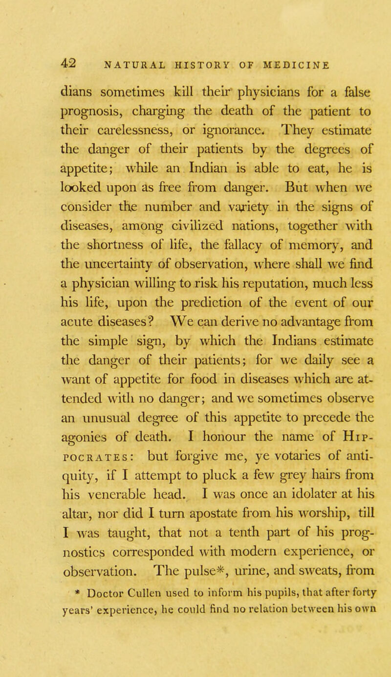 dians sometimes kill their physicians for a false prognosis, charging the death of the patient to their carelessness, or ignorance. They estimate the danger of their patients by the degrees of appetite; while an Indian is able to eat, he is looked upon as free from danger. But when we consider the number and variety in the signs of diseases, among civilized nations, together with the shortness of life, the fallacy of memory, and the uncertainty of observation, where shall we find a physician willing to risk his reputation, much less his life, upon the prediction of the event of our acute diseases? We can derive no advantage from the simple sign, by which the Indians estimate the danger of their patients; for we daily see a want of appetite for food in diseases which are at- tended with no danger; and we sometimes observe an unusual degree of this appetite to precede the agonies of death. I honour the name of Hip- pocrates: but forgive me, ye votaries of anti- quity, if I attempt to pluck a few grey hairs from his venerable head. I was once an idolater at his altar, nor did I turn apostate from his worship, till I was taught, that not a tenth part of his prog- nostics corresponded with modern experience, or observation. The pulse*, urine, and sweats, from * Doctor Cullen used to inform his pupils, that after forty- years’ experience, he could find no relation between his own