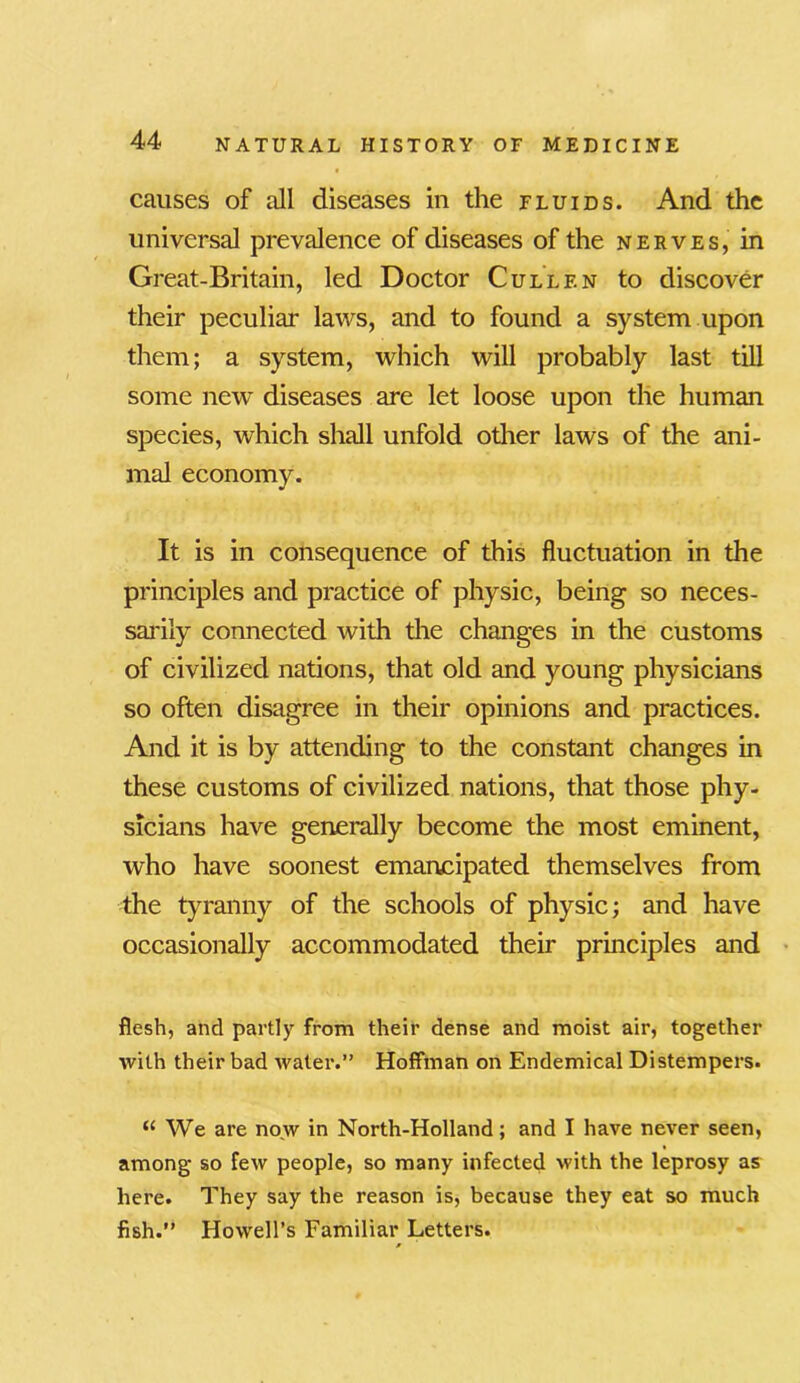 causes of all diseases in the fluids. And the universal prevalence of diseases of the nerves, in Great-Britain, led Doctor Cullf.n to discover their peculiar laws, and to found a system upon them; a system, which will probably last till some new diseases are let loose upon the human species, which shall unfold other laws of the ani- mal economy. It is in consequence of this fluctuation in the principles and practice of physic, being so neces- sarily connected with the changes in the customs of civilized nations, that old and young physicians so often disagree in their opinions and practices. And it is by attending to the constant changes in these customs of civilized nations, that those phy- sicians have generally become the most eminent, who have soonest emancipated themselves from the tyranny of the schools of physic; and have occasionally accommodated their principles and flesh, and partly from their dense and moist air, together ■with their bad water.” Hoffman on Endemical Distempers. “ We are now in North-Holland; and I have never seen, among so few people, so many infected with the leprosy as here. They say the reason is, because they eat so much fish.” Howell’s Familiar Letters. *