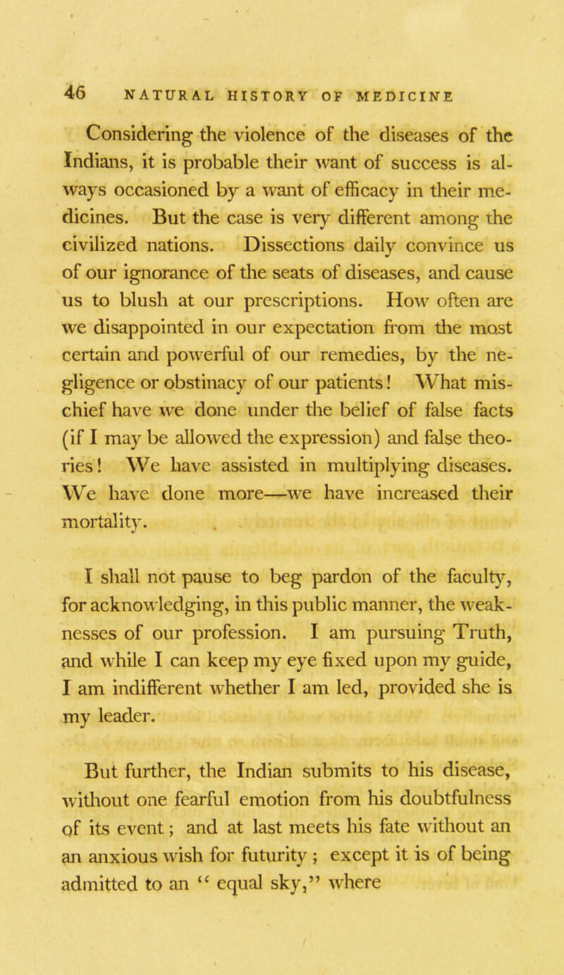 Considering the violence of the diseases of the Indians, it is probable their want of success is al- ways occasioned by a want of efficacy in their me- dicines. But the case is very different among the civilized nations. Dissections daily convince us of our ignorance of the seats of diseases, and cause us to blush at our prescriptions. How often are we disappointed in our expectation from the most certain and powerful of our remedies, by the ne- gligence or obstinacy of our patients! What mis- chief have we done under the belief of false facts (if I may be allowed the expression) and false theo- ries! We have assisted in multiplying diseases. We have done more—we have increased their mortality. I shall not pause to beg pardon of the faculty, for acknowledging, in this public manner, the weak- nesses of our profession. I am pursuing Truth, and while I can keep my eye fixed upon my guide, I am indifferent whether I am led, provided she is my leader. But further, the Indian submits to his disease, without one fearful emotion from his doubtfulness of its event; and at last meets his fate without an an anxious wish for futurity ; except it is of being admitted to an “ equal sky,” where