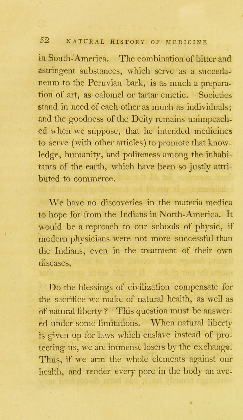 in South-America. The combination of bitter and astringent substances, which serve as a succeda- neum to the Peruvian bark, is as much a prepara- tion of art, as calomel or tartar emetic. Societies stand in need of each other as much as individuals; and the goodness of the Deity remains unimpeach- ed when we suppose, that he intended medicines to serve (with other articles) to promote that know- ledge, humanity, and politeness among the inhabi- tants of the earth, which have been so justly attri- buted to commerce. We have no discoveries in the materia medica to hope for from the Indians in North-America. It would be a reproach to our schools of physic, if modern physicians were not more successful than the Indians, even in the treatment of their own diseases. Do the blessings of civilization compensate for the sacrifice we make of natural health, as well as of natural libertv ? This question must be answer- ed under some limitations. When natural liberty is given up for laws which enslave instead of pro- tecting us, we are immense losers by the exchange. Thus, if we arm the whole elements against our health, and render every pore in the body an ave-