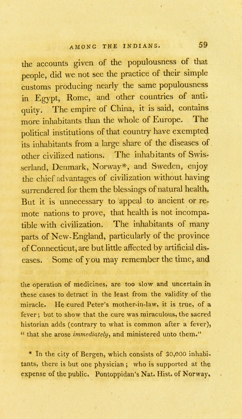 the accounts given of the populousness of that people, did we not see the practice of their simple customs producing nearly the same populousness in Egypt, Rome, and other countries of anti- quity. The empire of China, it is said, contains more inhabitants than the whole of Europe. The political institutions of that country have exempted its inhabitants from a Large share of the diseases of other civilized nations. The inhabitants of Swis- serland, Denmark, Norway*, and Sweden, enjoy the chief advantages of civilization without having surrendered for them the blessings of natural health. But it is unnecessary to appeal to ancient or re- mote nations to prove, that health is not incompa- tible with civilization. The inhabitants of many parts of New-England, particularly of the province of Connecticut, are but little affected by artificial dis- eases. Some of you may remember the time, and the operation of medicines, are too slow and uncertain in these cases to detract in the least from the validity of the miracle. He cured Peter’s mother-in-law, it is true, of a fever; but to show that the cure was miraculous, the sacred historian adds (contrary to what is common after a fever), “ that she arose immediately, and ministered unto them.” * In the city of Bergen, which consists of 30,000 inhabi- tants, there is but one physician; who is supported at the expense of the public. Pontoppidan’s Nat. Hist, of Norway.