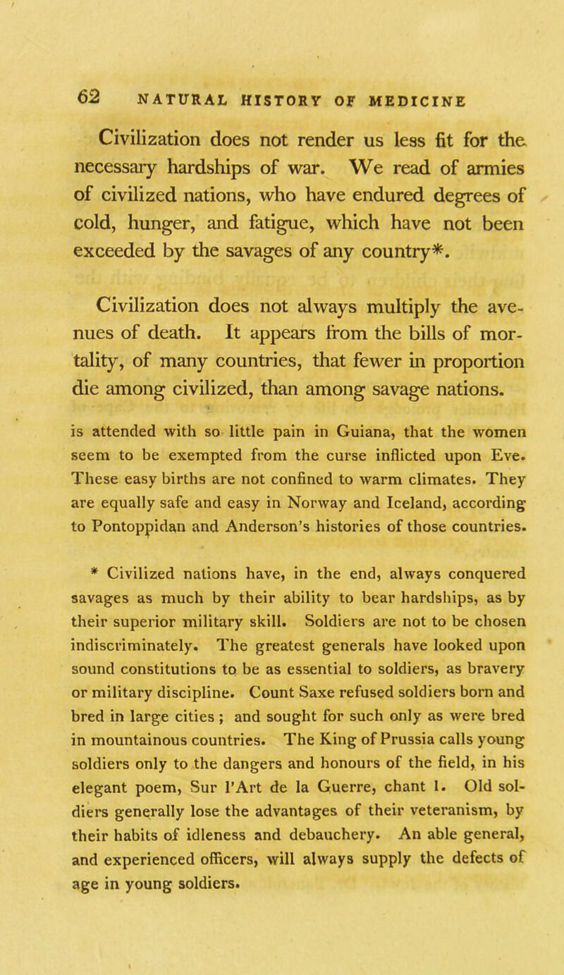 Civilization does not render us less fit for the necessary hardships of war. We read of armies of civilized nations, who have endured degrees of cold, hunger, and fatigue, which have not been exceeded by the savages of any country*. Civilization does not always multiply the ave- nues of death. It appears from the bills of mor- tality, of many countries, that fewer in proportion die among civilized, than among savage nations. is attended with so little pain in Guiana, that the women seem to be exempted from the curse inflicted upon Eve. These easy births are not confined to warm climates. They are equally safe and easy in Norway and Iceland, according to Pontoppidan and Anderson’s histories of those countries. * Civilized nations have, in the end, always conquered savages as much by their ability to bear hardships, as by their superior military skill. Soldiers are not to be chosen indiscriminately. The greatest generals have looked upon sound constitutions to be as essential to soldiers, as bravery or military discipline. Count Saxe refused soldiers born and bred in large cities; and sought for such only as were bred in mountainous countries. The King of Prussia calls young soldiers only to the dangers and honours of the field, in his elegant poem, Sur l’Art de la Guerre, chant 1. Old sol- diers generally lose the advantages of their veteranism, by their habits of idleness and debauchery. An able general, and experienced officers, will always supply the defects of age in young soldiers.