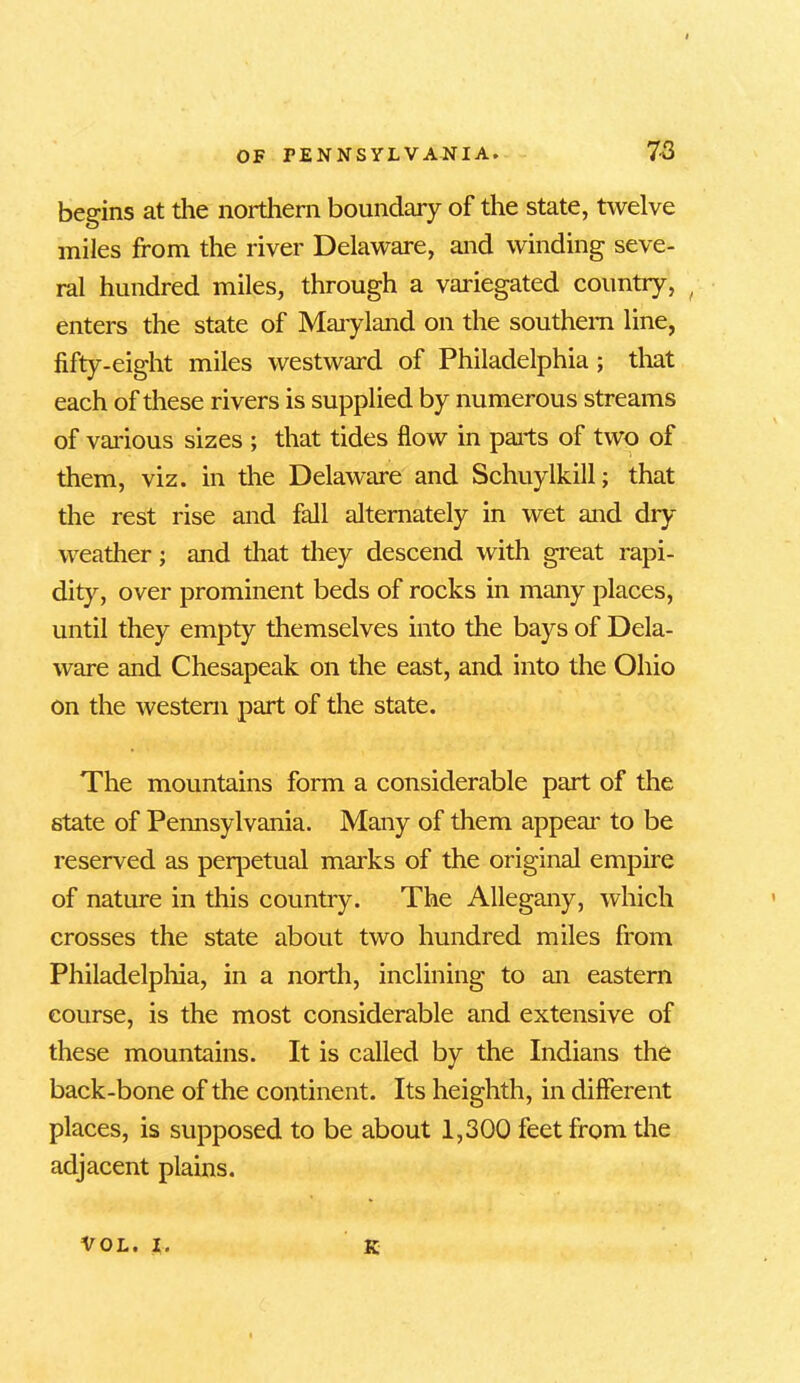 begins at the northern boundary of the state, twelve miles from the river Delaware, and winding seve- ral hundred miles, through a variegated country, ( enters the state of Maryland on the southern line, fifty-eight miles westward of Philadelphia; that each of these rivers is supplied by numerous streams of various sizes ; that tides flow in pails of two of them, viz. in the Delaware and Schuylkill; that the rest rise and fall alternately in wet and dry weather; and that they descend with great rapi- dity, over prominent beds of rocks in many places, until they empty themselves into the bays of Dela- ware and Chesapeak on the east, and into the Ohio on the western part of the state. The mountains form a considerable part of the state of Pennsylvania. Many of them appeal* to be reserved as perpetual marks of the original empire of nature in this country. The Allegany, which crosses the state about two hundred miles from Philadelphia, in a north, inclining to an eastern course, is the most considerable and extensive of these mountains. It is called by the Indians the back-bone of the continent. Its heighth, in different places, is supposed to be about 1,300 feet from the adjacent plains. VOL. i. E