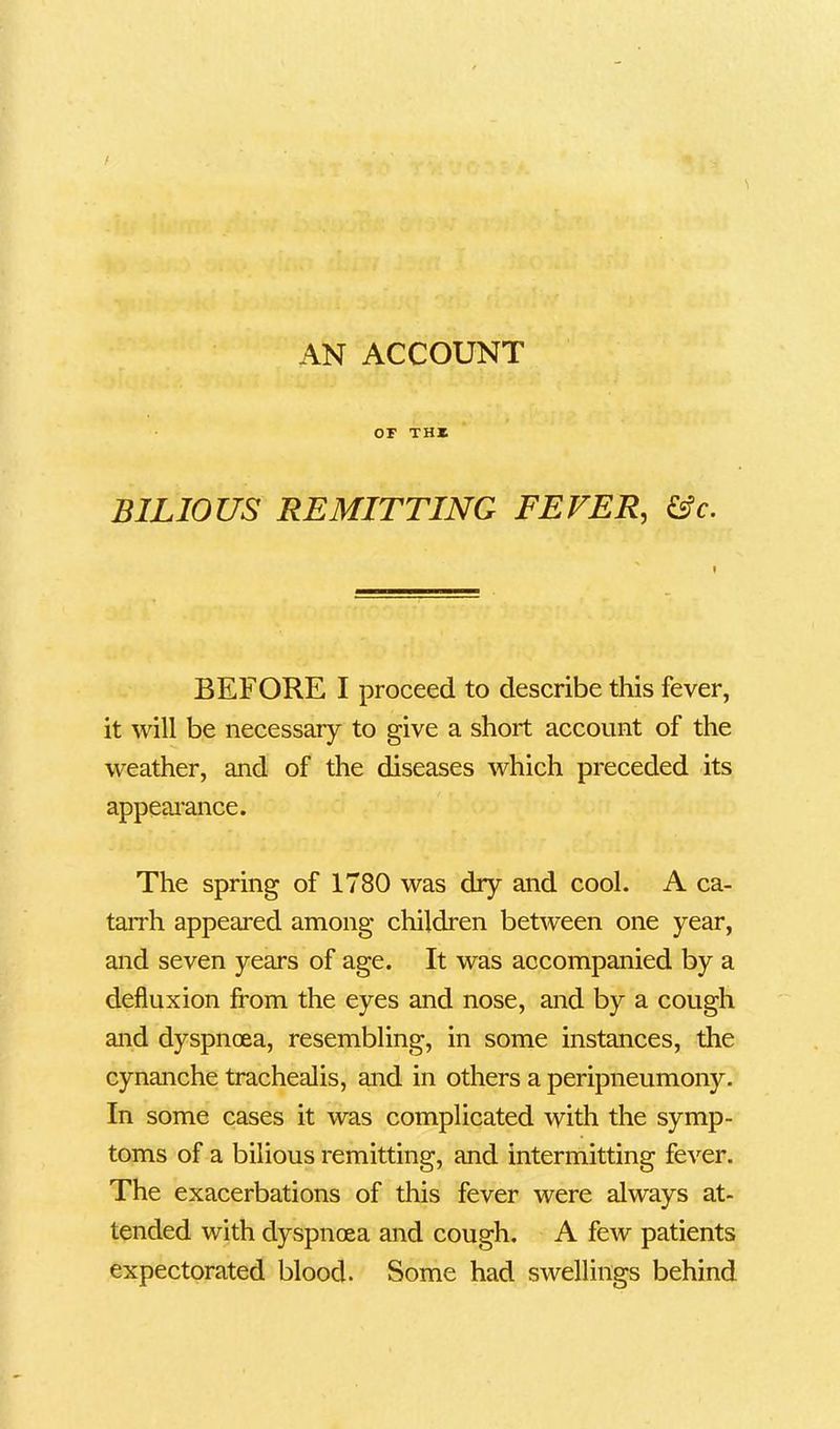 OF THI BILIOUS REMITTING FEVER, &c. BEFORE I proceed to describe this fever, it will be necessary to give a short account of the weather, and of the diseases which preceded its appearance. The spring of 1780 was dry and cool. A ca- tarrh appeared among children between one year, and seven years of age. It was accompanied by a defluxion from the eyes and nose, and by a cough and dyspnoea, resembling, in some instances, the cynanche trachealis, and in others a peripneumony. In some cases it was complicated with the symp- toms of a bilious remitting, and intermitting fever. The exacerbations of this fever were always at- tended with dyspnoea and cough. A few patients expectorated blood. Some had swellings behind