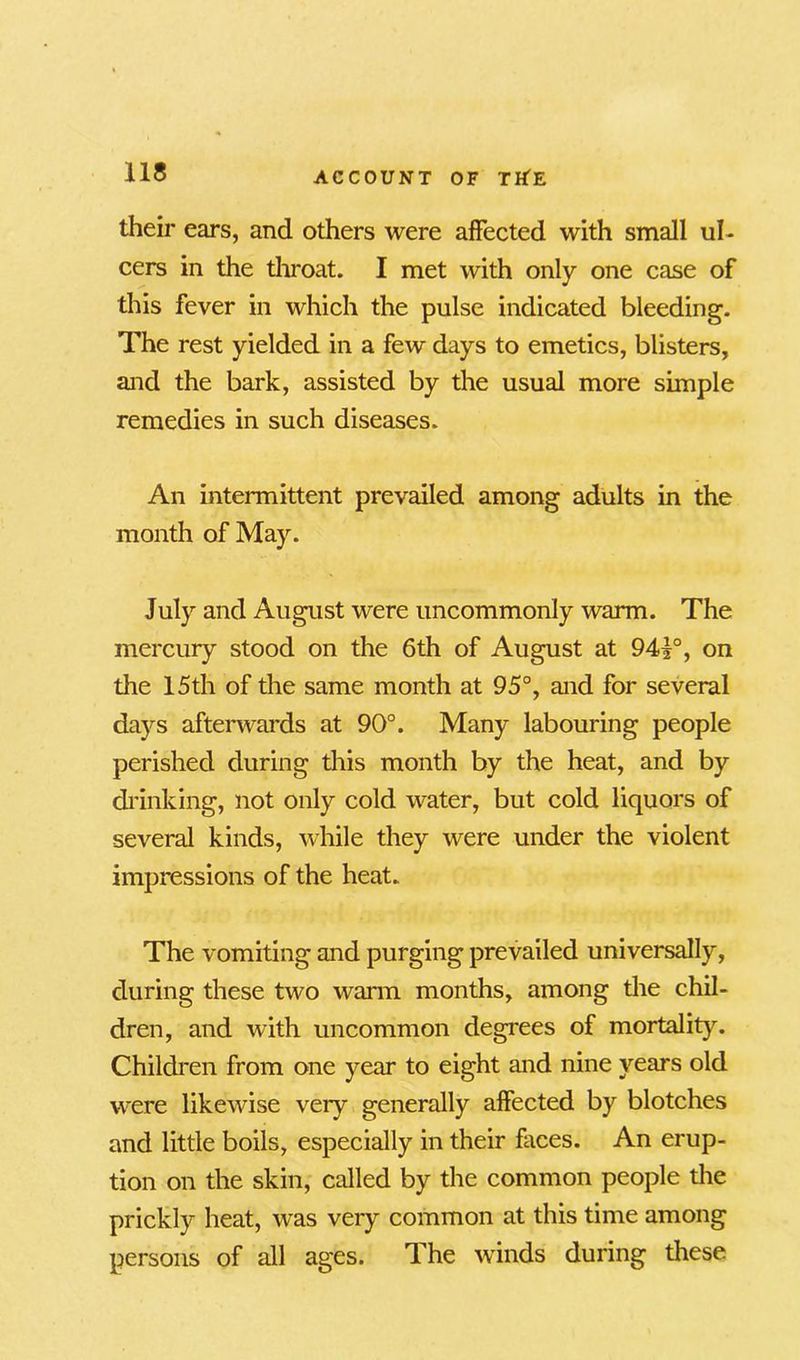 their ears, and others were affected with small ul- cers in the throat. I met with only one case of this fever in which the pulse indicated bleeding. The rest yielded in a few days to emetics, blisters, and the bark, assisted by the usual more simple remedies in such diseases. An intermittent prevailed among adults in the month of May. July and August were uncommonly warm. The mercury stood on the 6th of August at 941°, on the 15th of the same month at 95°, and for several days afterwards at 90°. Many labouring people perished during this month by the heat, and by drinking, not only cold water, but cold liquors of several kinds, while they were under the violent impressions of the heat. The vomiting and purging prevailed universally, during these two warm months, among the chil- dren, and with uncommon degrees of mortality. Children from one year to eight and nine years old were likewise very generally affected by blotches and little boils, especially in their faces. An erup- tion on the skin, called by the common people the prickly heat, was very common at this time among persons of all ages. The winds during these