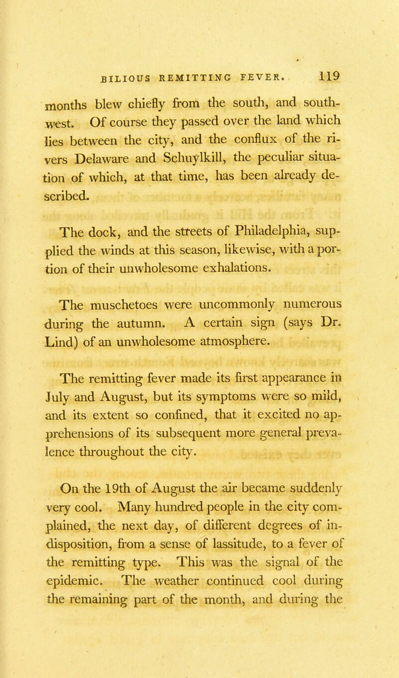 months blew chiefly from the south, and south- west. Of course they passed over the land which lies between the city, and the conflux of the ri- vers Delaware and Schuylkill, the peculiar situa- tion of which, at that time, has been already de- scribed. The dock, and the streets of Philadelphia, sup- plied the winds at this season, likewise, with a por- tion of their unwholesome exhalations. The muschetoes were uncommonly numerous during the autumn. A certain sign (says Dr. Lind) of an unwholesome atmosphere. The remitting fever made its first appearance in July and August, but its symptoms were so mild, and its extent so confined, that it excited no ap- prehensions of its subsequent more general preva- lence throughout the city. On the 19th of August the air became suddenly very cool. Many hundred people in the city com- plained, the next day, of different degrees of in- disposition, from a sense of lassitude, to a fever of the remitting type. This was the signal of the epidemic. The weather continued cool during the remaining part of the month, and during the