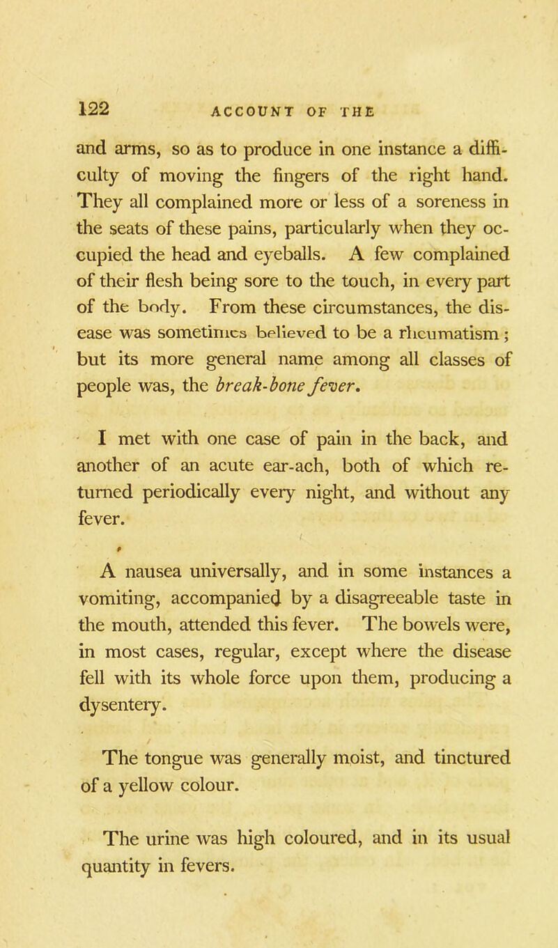 and arms, so as to produce in one instance a diffi- culty of moving the fingers of the right hand. They all complained more or less of a soreness in the seats of these pains, particularly when they oc- cupied the head and eyeballs. A few complained of their flesh being sore to the touch, in every part of the body. From these circumstances, the dis- ease was sometimes believed to be a rheumatism; but its more general name among all classes of people was, the break-bone fever. I met with one case of pain in the back, and another of an acute ear-ach, both of which re- turned periodically every night, and without any fever. I 9 A nausea universally, and in some instances a vomiting, accompanied by a disagreeable taste in the mouth, attended this fever. The bowels were, in most cases, regular, except where the disease fell with its whole force upon them, producing a dysentery. The tongue was generally moist, and tinctured of a yellow colour. The urine was high coloured, and in its usual quantity in fevers.