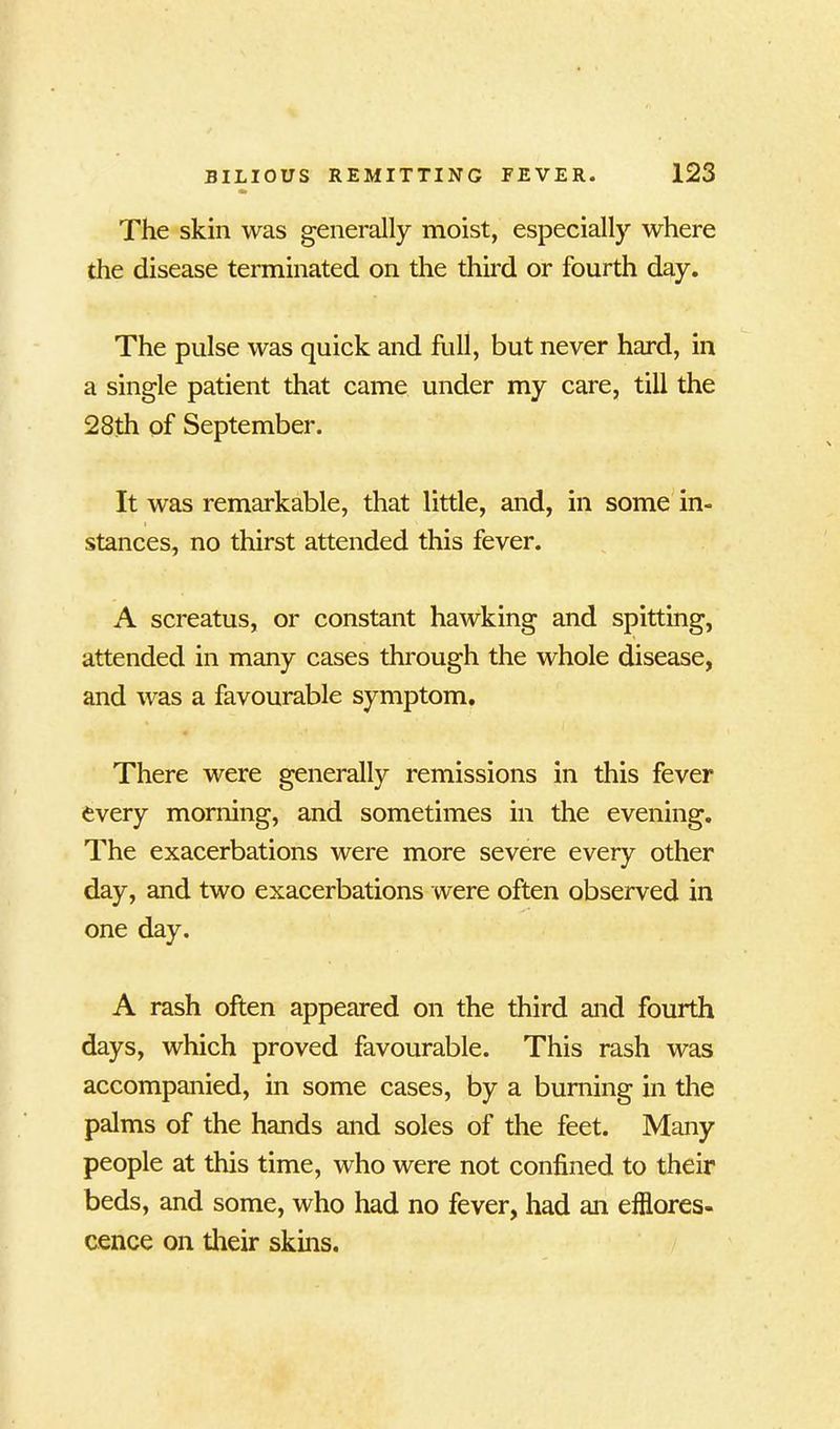 The skin was generally moist, especially where the disease terminated on the third or fourth day. The pulse was quick and frill, but never hard, in a single patient that came under my care, till the 28th of September. It was remarkable, that little, and, in some in- stances, no thirst attended this fever. A screatus, or constant hawking and spitting, attended in many cases through the whole disease, and was a favourable symptom. There were generally remissions in this fever every morning, and sometimes in the evening. The exacerbations were more severe every other day, and two exacerbations were often observed in one day. A rash often appeared on the third and fourth days, which proved favourable. This rash was accompanied, in some cases, by a burning in the palms of the hands and soles of the feet. Many people at this time, who were not confined to their beds, and some, who had no fever, had an efflores- cence on their skins.