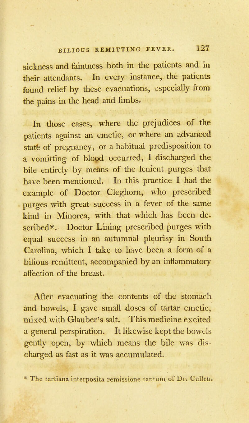 sickness and faintness both in the patients and in their attendants. In every instance, the patients found relief by these evacuations, especially from the pains in the head and limbs. In those cases, where the prejudices of the patients against an emetic, or where an advanced statfe of pregnancy, or a habitual predisposition to a vomitting of blood occurred, I discharged the bile entirely by means of the lenient purges that have been mentioned. In this practice I had the example of Doctor Cleghom, who prescribed purges with great success in a fever of the same kind in Minorca, with that which has been de- scribed*. Doctor Lining prescribed purges with equal success in an autumnal pleurisy in South Carolina, which I take to have been a form of a bilious remittent, accompanied by an inflammatory affection of the breast. After evacuating the contents of the stomach and bowels, I gave small doses of tartar emetic, mixed with Glauber’s salt. This medicine excited a general perspiration. It likewise kept the bowels gently open, by which means the bile was dis- charged as fast as it was accumulated. * The tertiana interposita remissione tantum of Dr. Cullen.