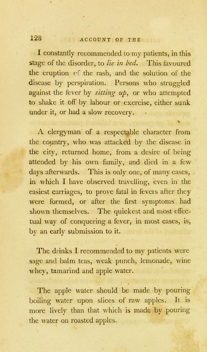 I constantly recommended to my patients, in this stage of the disorder, to lie in bed. This favoured the eruption c-f the rash, and the solution of the disease by perspiration. Persons who struggled against the fever by sitting up, or who attempted to shake it off by labour or exercise, either sunk under it, or had a slow recovery. * A clergyman of a respectable character from the country, who was attacked by the disease in the city, returned home, from a desire of being attended by his own family, and died in a few days afterwards. This is only one, of many cases, in which I have observed travelling, even in the easiest carriages, to prove fatal in fevers after they were formed, or after the first symptoms had shown themselves. The quickest and most effec- tual way of conquering a fever, in most cases, is, by an early submission to it. The drinks I recommended to my patients were sage and balm teas, weak punch, lemonade, wine whey, tamarind and apple water. The apple water should be made by pouring boiling water upon slices of raw apples. It is more lively than that which is made by pouring the water on roasted apples.