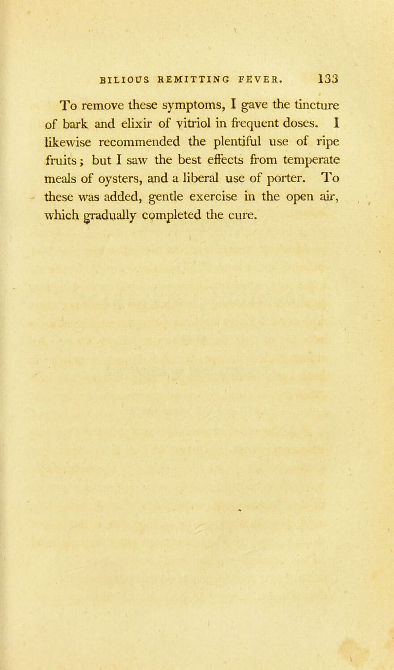 To remove these symptoms, I gave the tincture of bark and elixir of vitriol in frequent doses. I likewise recommended the plentiful use of ripe fruits; but I saw the best effects from temperate meals of oysters, and a liberal use of porter. To these was added, gentle exercise in the open air, which gradually completed the cure.