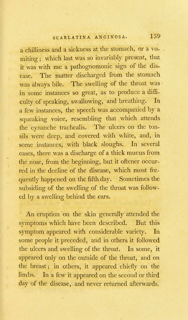 a chilliness and a sickness at the stomach, or a vo- miting ; which last was so invariably present, that it was with me a pathognomonic sign of the dis- ease. The matter discharged from the stomach was always bile. The swelling of the throat was in some instances so great, as to produce a diffi- culty of speaking, swallowing, and breathing. In a few instances, the speech was accompanied by a squeaking voice, resembling that which attends the cynanche trachealis. The ulcers on the ton- sils were deep, and covered with white, and, in some instances, with black sloughs. In several cases, there was a discharge of a thick mucus from the nose, from the beginning, but it oftener occur- red in the decline of the disease, which most fre- quently happened on the fifth day. Sometimes the subsiding of the swelling of the throat was follow- ed by a swelling behind the ears. An eruption on the skin generally attended the symptoms which have been described. But this symptom appeared with considerable variety. In some people it preceded, and in others it followed the ulcers and swelling of the throat. In some, it appeared only on the outside of the throat, and on the breast; in others, it appeared chiefly on the limbs. In a few it appeared on the second or third day of the disease, and never returned afterwards.