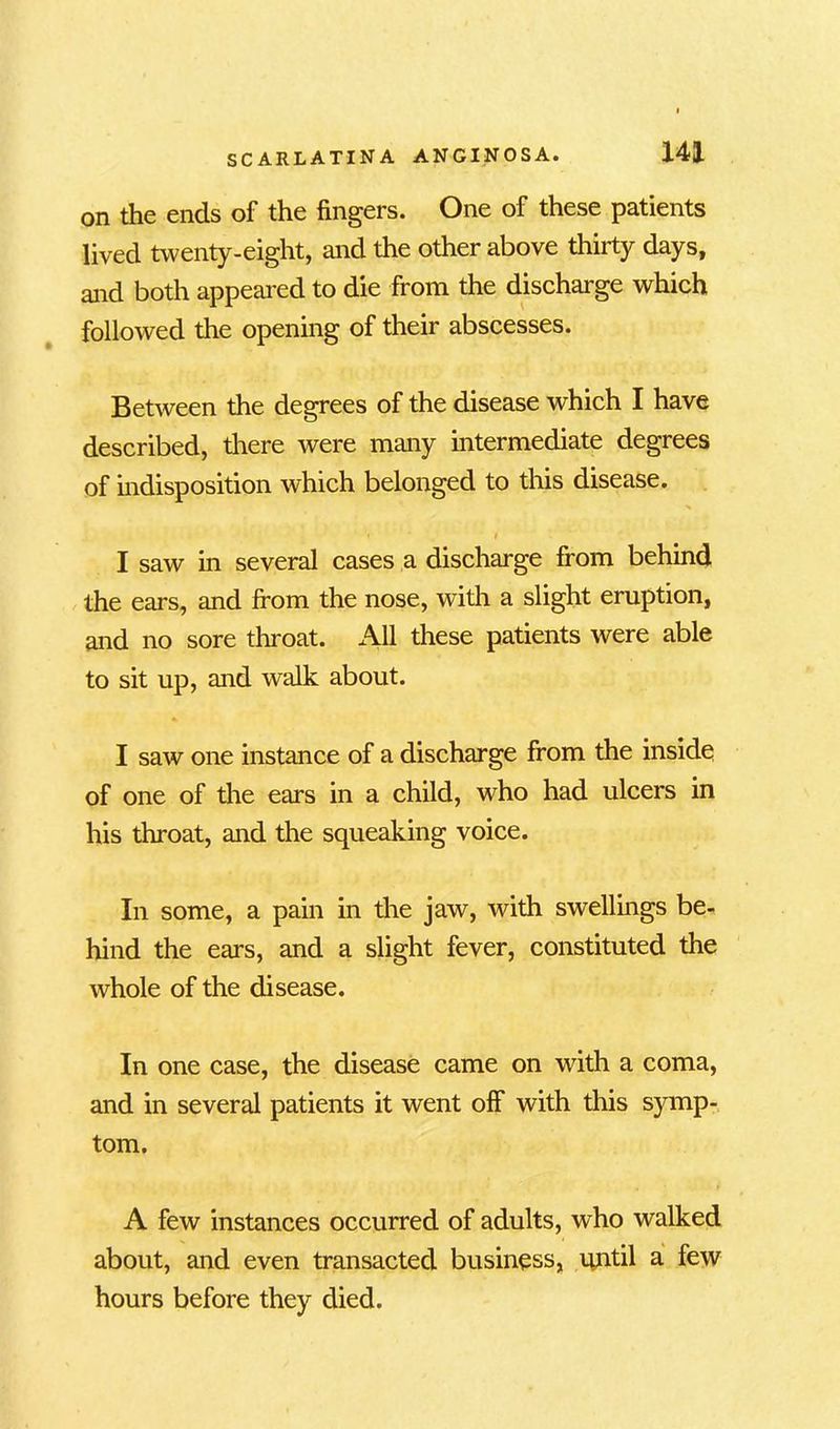 on the ends of the fingers. One of these patients lived twenty-eight, and the other above thirty days, and both appeared to die from the discharge which followed the opening of their abscesses. Between the degrees of the disease which I have described, there were many intermediate degrees of indisposition which belonged to this disease. '» t I saw in several cases a discharge from behind the ears, and from the nose, with a slight eruption, and no sore throat. All these patients were able to sit up, and walk about. I saw one instance of a discharge from the inside of one of the ears in a child, who had ulcers in his throat, and the squeaking voice. In some, a pain in the jaw, with swellings be- hind the ears, and a slight fever, constituted the whole of the disease. In one case, the disease came on with a coma, and in several patients it went olf with this symp- tom. A few instances occurred of adults, who walked about, and even transacted business, until a few hours before they died.
