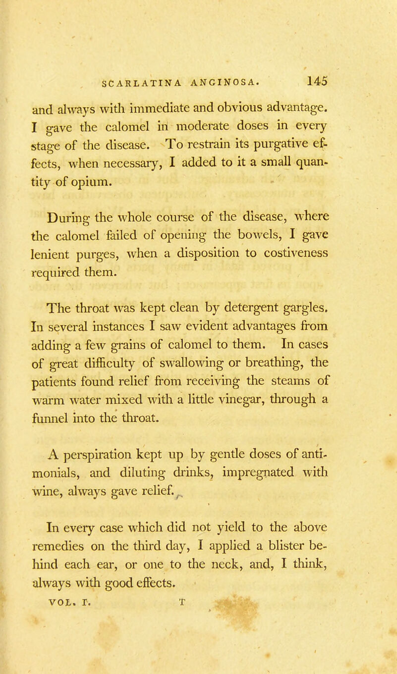 and always with immediate and obvious advantage. I gave the calomel in moderate doses in every stage of the disease. To restrain its purgative ef- fects, when necessary, I added to it a small quan- tity of opium. During the whole course of the disease, where the calomel failed of opening the bowels, I gave lenient purges, when a disposition to costiveness required them. The throat was kept clean by detergent gargles. In several instances I saw evident advantages from adding a few grains of calomel to them. In cases of great difficulty of swallowing or breathing, the patients found relief from receiving the steams of warm water mixed with a little vinegar, through a * funnel into the throat. A perspiration kept up by gentle doses of anti- monials, and diluting drinks, impregnated with wine, always gave relief. In every case which did not yield to the above remedies on the third day, I applied a blister be- hind each ear, or one to the neck, and, I think, always with good effects. vol. r. t