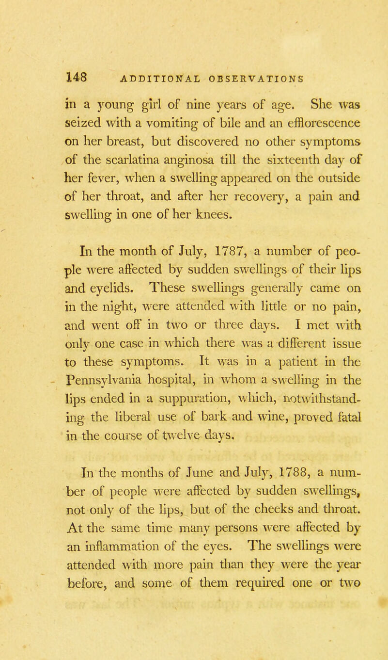 in a young girl of nine years of age. She was seized with a vomiting of bile and an efflorescence on her breast, but discovered no other symptoms of the scarlatina anginosa till the sixteenth day of her fever, when a swelling appeared on the outside of her throat, and after her recovery, a pain and swelling in one of her knees. In the month of July, 1787, a number of peo- ple were affected by sudden swellings of their lips and eyelids. These swellings generally came on in the night, were attended with little or no pain, and went off in two or three days. I met with only one case in which there was a different issue to these symptoms. It was in a patient in the Pennsylvania hospital, in whom a swelling in the lips ended in a suppuration, which, notwithstand- ing the liberal use of bark and wine, proved fatal in the course of twelve days. In the months of June and July, 1788, a num- ber of people were affected by sudden swellings, not only of the lips, but of the cheeks and throat. At the same time many persons were affected by an inflammation of the eyes. The swellings were attended with more pain than they were the year before, and some of them required one or two