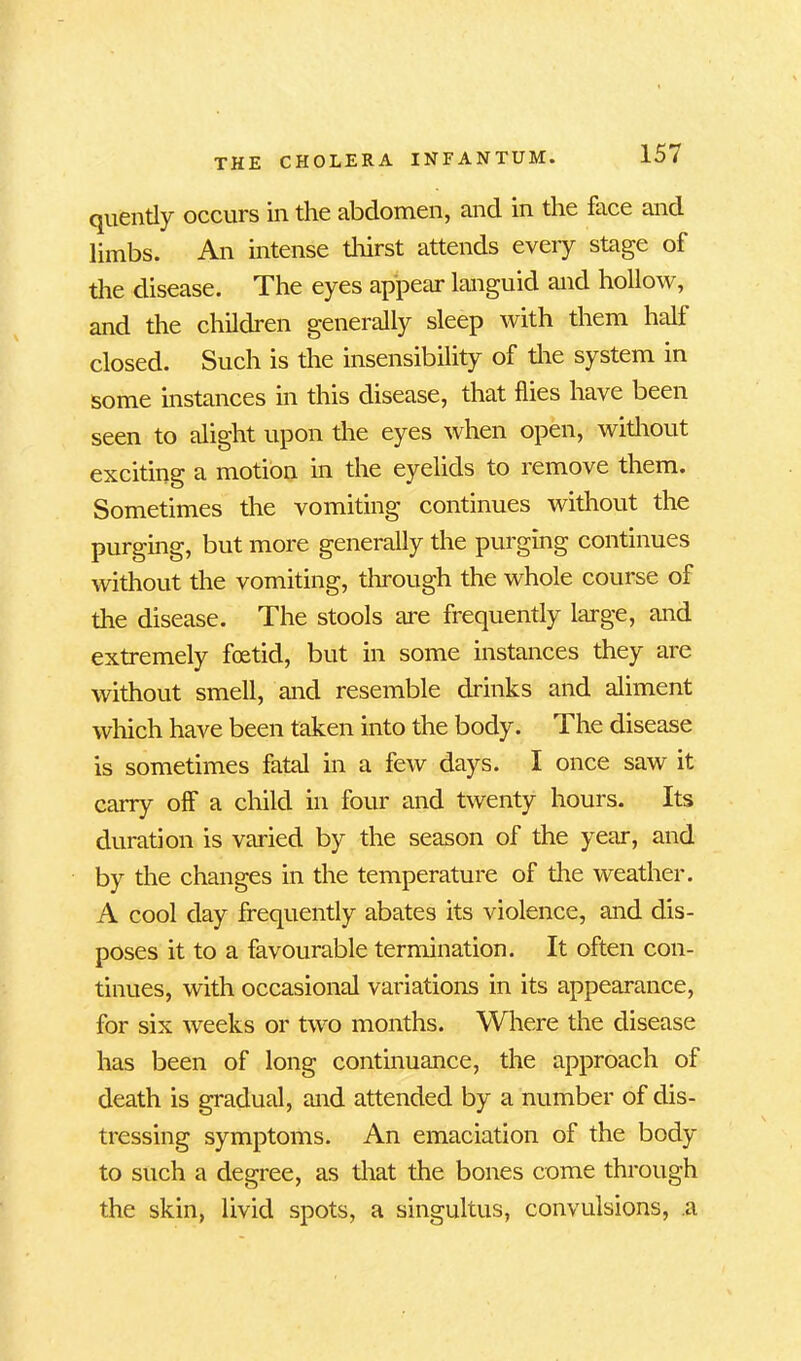 quently occurs in the abdomen, and in the face and limbs. An intense thirst attends every stage of the disease. The eyes appear languid and hollow, and the children generally sleep with them half closed. Such is the insensibility of the system in some instances in this disease, that flies have been seen to alight upon the eyes when open, without exciting a motion in the eyelids to remove them. Sometimes the vomiting continues without the purging, but more generally the purging continues without the vomiting, through the whole course of the disease. The stools are frequently large, and extremely foetid, but in some instances they are without smell, and resemble drinks and aliment which have been taken into the body. The disease is sometimes fatal in a few days. I once saw it carry off a child in four and twenty hours. Its duration is varied by the season of the year, and by the changes in the temperature of the weather. A cool day frequently abates its violence, and dis- poses it to a favourable termination. It often con- tinues, with occasional variations in its appearance, for six weeks or two months. Where the disease has been of long continuance, the approach of death is gradual, and attended by a number of dis- tressing symptoms. An emaciation of the body to such a degree, as that the bones come through the skin, livid spots, a singultus, convulsions, a
