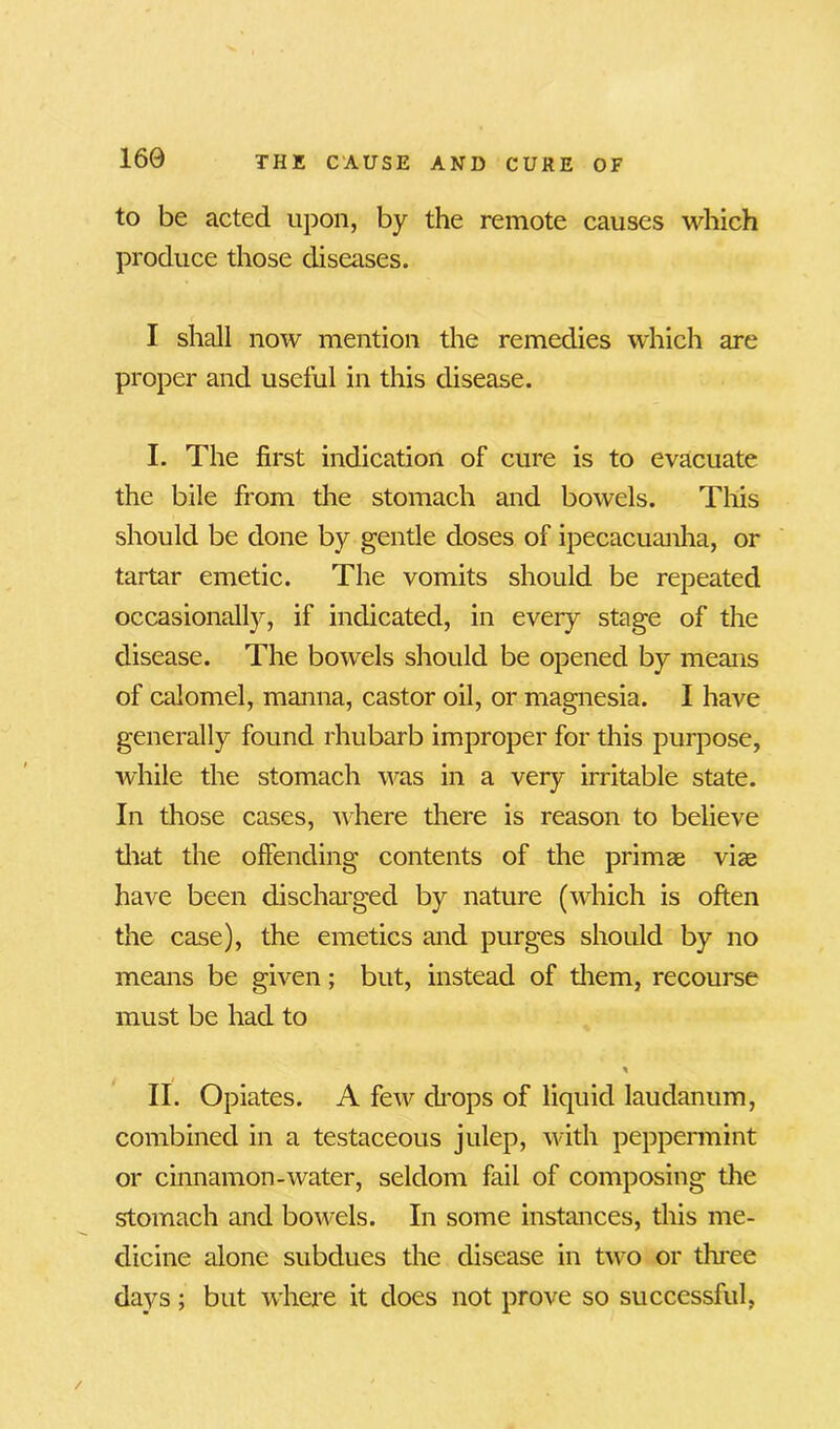 to be acted upon, by the remote causes which produce those diseases. I shall now mention the remedies which are proper and useful in this disease. I. The first indication of cure is to evacuate the bile from the stomach and bowels. This should be done by gentle doses of ipecacuanha, or tartar emetic. The vomits should be repeated occasionally, if indicated, in every stage of the disease. The bowels should be opened by means of calomel, manna, castor oil, or magnesia. I have generally found rhubarb improper for this purpose, while the stomach was in a very irritable state. In those cases, where there is reason to believe that the offending contents of the primae viae have been discharged by nature (which is often the case), the emetics and purges should by no means be given; but, instead of them, recourse must be had to * II. Opiates. A few drops of liquid laudanum, combined in a testaceous julep, with peppermint or cinnamon-water, seldom fail of composing the stomach and bowels. In some instances, this me- dicine alone subdues the disease in two or three days; but where it does not prove so successful,