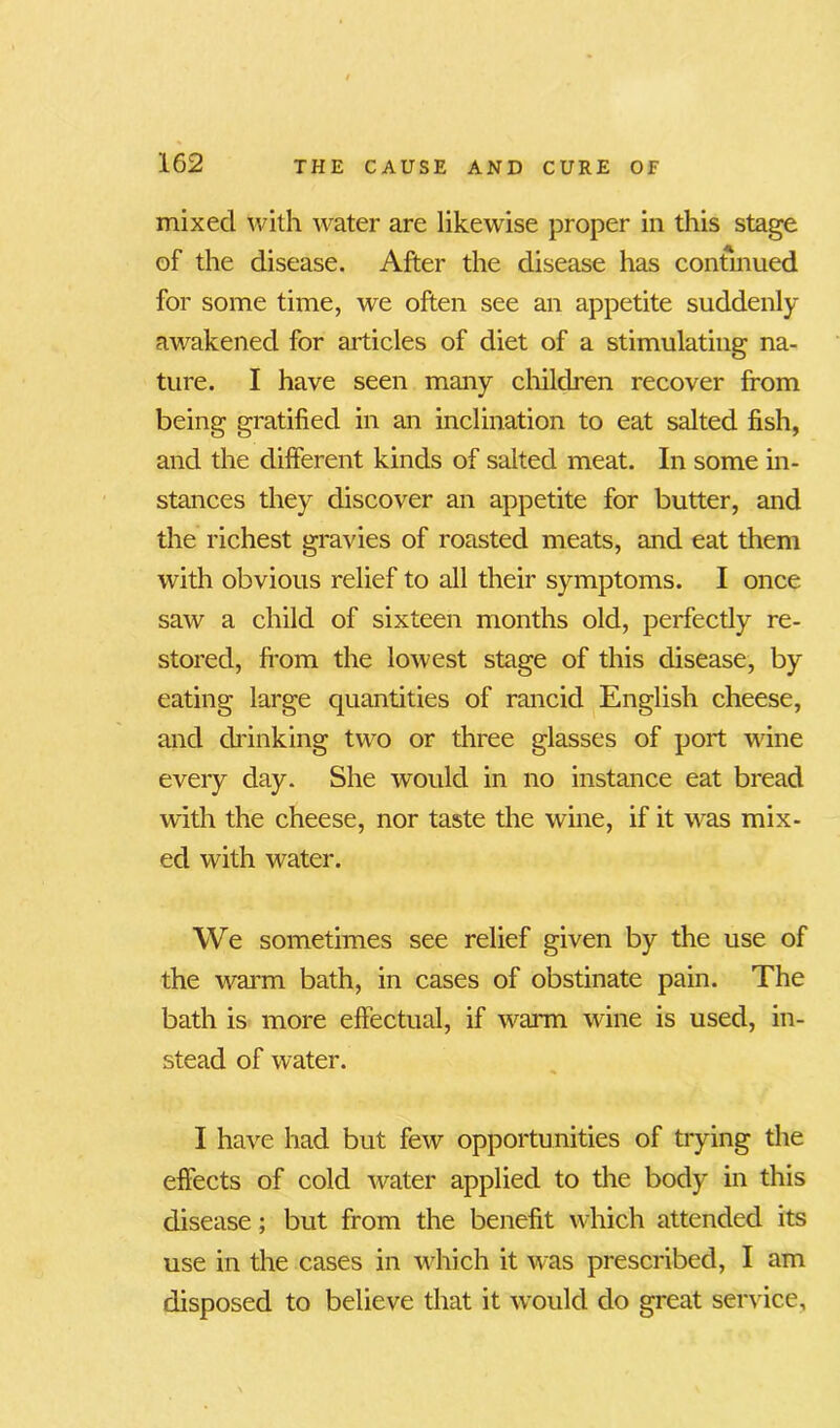 mixed with water are likewise proper in this stage of the disease. After the disease has continued for some time, we often see an appetite suddenly awakened for articles of diet of a stimulating na- ture. I have seen many children recover from being gratified in an inclination to eat salted fish, and the different kinds of salted meat. In some in- stances they discover an appetite for butter, and the richest gravies of roasted meats, and eat them with obvious relief to all their symptoms. I once saw a child of sixteen months old, perfectly re- stored, from the lowest stage of this disease, by eating large quantities of rancid English cheese, and drinking two or three glasses of port wine every day. She would in no instance eat bread with the cheese, nor taste the wine, if it was mix- ed with water. We sometimes see relief given by the use of the warm bath, in cases of obstinate pain. The bath is more effectual, if warm wine is used, in- stead of water. I have had but few opportunities of trying the effects of cold water applied to the body in this disease; but from the benefit which attended its use in the cases in which it was prescribed, I am disposed to believe that it would do great service.