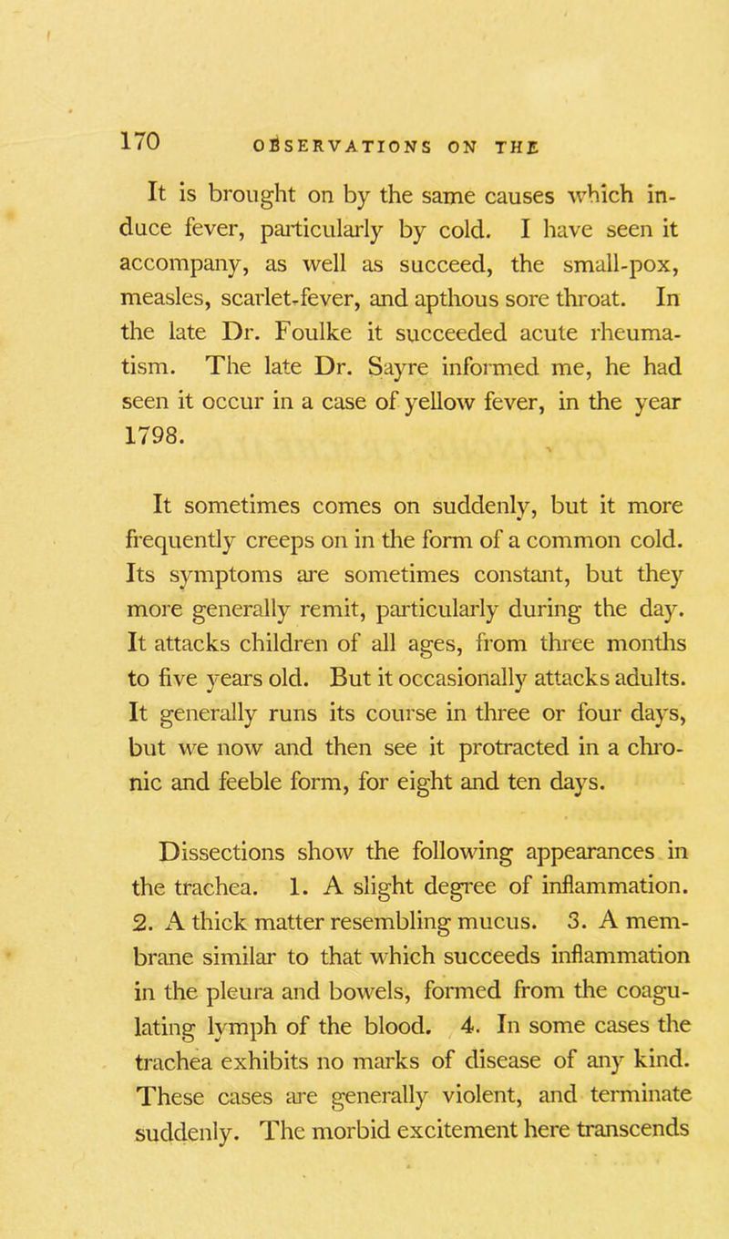 It is brought on by the same causes which in- duce fever, particularly by cold. I have seen it accompany, as well as succeed, the small-pox, measles, scarlet-fever, and apthous sore throat. In the late Dr. Foulke it succeeded acute rheuma- tism. The late Dr. Sayre informed me, he had seen it occur in a case of yellow fever, in the year 1798. % It sometimes comes on suddenly, but it more frequently creeps on in the form of a common cold. Its symptoms are sometimes constant, but they more generally remit, particularly during the day. It attacks children of all ages, from three months to five years old. But it occasionally attacks adults. It generally runs its course in three or four days, but we now and then see it protracted in a chro- nic and feeble form, for eight and ten days. Dissections show the following appearances in the trachea. 1. A slight degree of inflammation. 2. A thick matter resembling mucus. 3. A mem- brane similar to that which succeeds inflammation in the pleura and bowels, formed from the coagu- lating lymph of the blood. 4. In some cases the trachea exhibits no marks of disease of any kind. These cases tire generally violent, and terminate suddenly. The morbid excitement here transcends