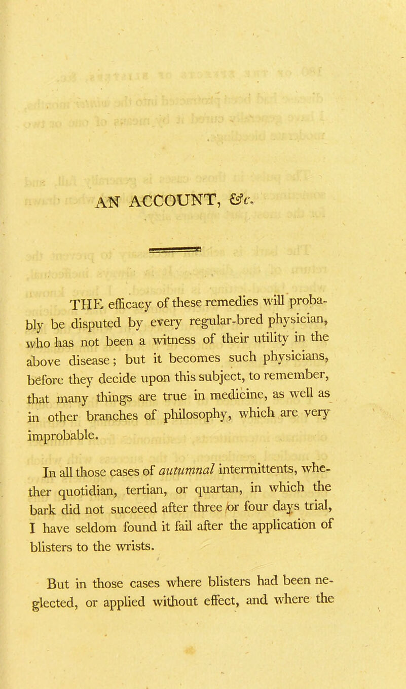 THE efficacy of these remedies will proba- bly be disputed by every regular-bred physician, who has not been a witness of their utility in the above disease; but it becomes such physicians, before they decide upon this subject, to remember, that many things are true in medicine, as well as in other branches of philosophy, which are very improbable. In all those cases of autumnal intermittents, whe- ther quotidian, tertian, or quartan, in which the bark did not succeed after three or four days trial, I have seldom found it fail after the application of blisters to the wrists. But in those cases where blisters had been ne- glected, or applied without effect, and where the