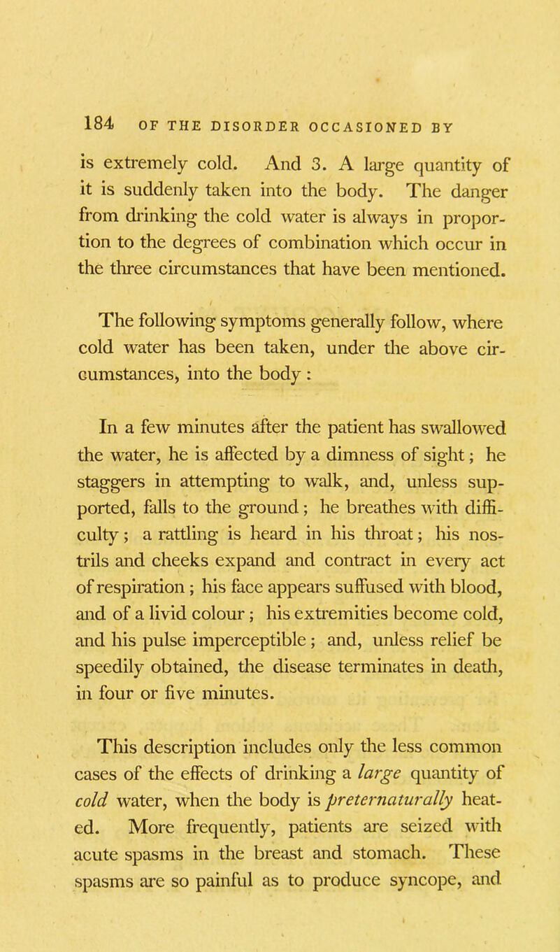 is extremely cold. And 3. A large quantity of it is suddenly taken into the body. The danger from drinking the cold water is always in propor- tion to the degrees of combination which occur in the three circumstances that have been mentioned. / The following symptoms generally follow, where cold water has been taken, under the above cir- cumstances, into the body : In a few minutes after the patient has swallowed the water, he is affected by a dimness of sight; he staggers in attempting to walk, and, unless sup- ported, falls to the ground ; he breathes with diffi- culty ; a rattling is heal'd in his throat; his nos- trils and cheeks expand and contract in every act of respiration ; his face appears suffused with blood, and of a livid colour; his extremities become cold, and his pulse imperceptible ; and, unless relief be speedily obtained, the disease terminates in death, in four or five minutes. This description includes only the less common cases of the effects of drinking a large quantity of cold water, when the body is preternaturally heat- ed. More frequently, patients are seized with acute spasms in the breast and stomach. These spasms are so painful as to produce syncope, and