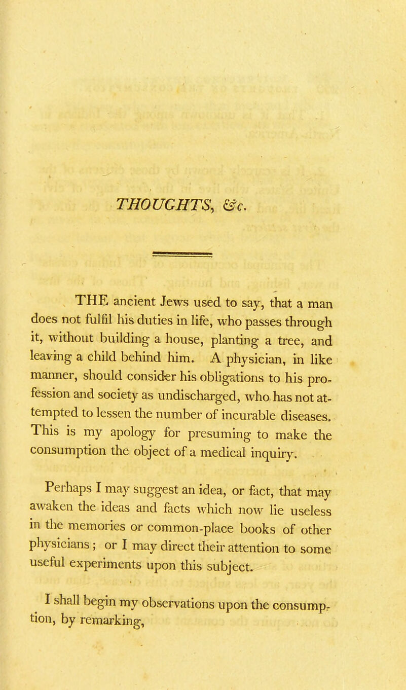 THOUGHTS, &c. THE ancient Jews used to say, that a man does not fulfil his duties in life, who passes through it, without building a house, planting a tree, and leaving a child behind him. A physician, in like manner, should consider his obligations to his pro- fession and society as undischarged, who has not at- tempted to lessen the number of incurable diseases. This is my apology for presuming to make the consumption the object of a medical inquiry. Perhaps I may suggest an idea, or fact, that may awaken the ideas and facts which now lie useless in the memories or common-place books of other ph\ sicians; or I may direct their attention to some useful experiments upon this subject. I shall begin my observations upon the consumpr tion, by remarking,