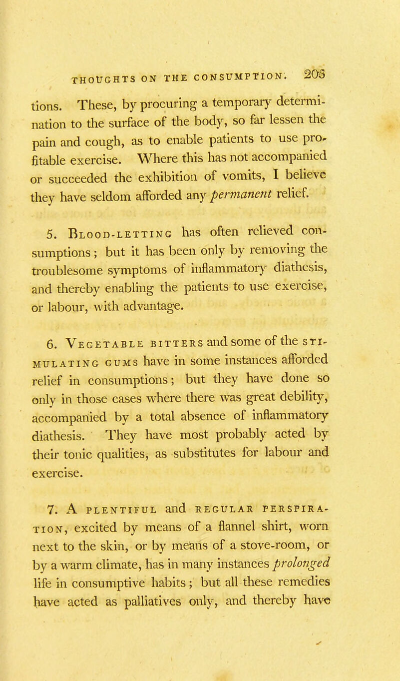 tions. These, by procuring a temporary determi- nation to the surface of the body, so far lessen the pain and cough, as to enable patients to use pro- fitable exercise. Where this has not accompanied or succeeded the exhibition of vomits, I believe they have seldom afforded any permanent relief. 5. Blood-letting has often relieved con- sumptions ; but it has been only by removing the troublesome symptoms of inflammatory diathesis, and thereby enabling the patients to use exercise, or labour, with advantage. 6. Vegetable bitters and some of the sti- mulating gums have in some instances afforded relief in consumptions; but they have done so only in those cases where there was great debility, accompanied by a total absence of inflammatory diathesis. They have most probably acted by their tonic qualities, as substitutes for labour and exercise. 7. A PLENTIFUL and regular perspira- tion, excited by means of a flannel shirt, worn next to the skin, or by means of a stove-room, or by a warm climate, has in many instances prolonged life in consumptive habits ; but all these remedies have acted as palliatives only, and thereby have
