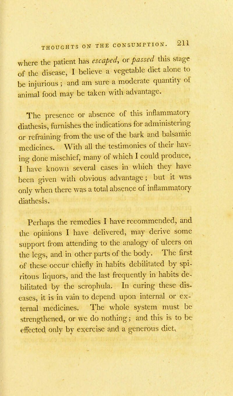 THOUGHTS ON THE CO where the patient has escaped, or passed this stage of the disease, I believe a vegetable diet alone to be injurious ; and am sure a moderate quantity ol animal food may be taken with advantage. The presence or absence of this inflammatory diathesis, furnishes the indications for administei ing or refraining from the use of the bark and balsamic medicines. With all the testimonies of their hav- ing done mischief, many of which I could produce, I have known several cases in which they have been given with obvious advantage ; but it was only when there was a total absence of inflammatory diathesis. Perhaps the remedies I have recommended, and the opinions I have delivered, may derive some support from attending to the analogy of ulcers on the legs, and in other parts of the body. The first of these occur chiefly in habits debilitated by spi- ritous liquors, and the last frequently in habits de- bilitated by the scrophula. In curing these dis- eases, it is in vain to depend upon internal or ex- ternal medicines. The whole system must be strengthened, or we do nothing; and this is to be effected, only by exercise and a generous diet,.
