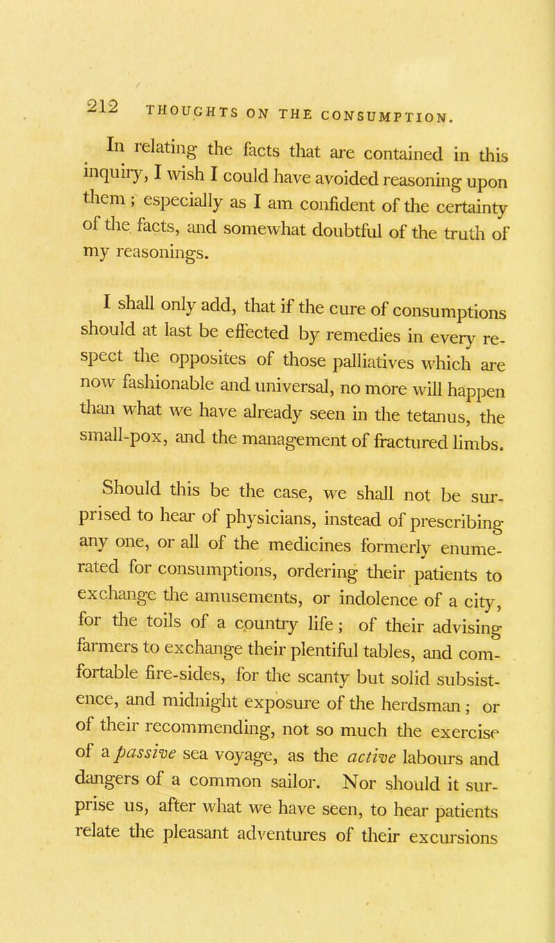 In 1 elating the facts that are contained in this inquiry, I wish I could have avoided reasoning upon them ; especially as I am confident of the certainty of the facts, and somewhat doubtful of the truth of my reasonings. I shall only add, that if the cure of consumptions should at last be effected by remedies in every re- spect the opposites of those palliatives which are now fashionable and universal, no more will happen than what we have already seen in the tetanus, the small-pox, and the management of fractured limbs. Should this be the case, we shall not be sur- piised to heai of physicians, instead of prescribing any one, or all of the medicines formerly enume- rated foi consumptions, ordering their patients to exchange the amusements, or indolence of a city, foi the toils of a country life; of their advising farmers to exchange their plentiful tables, and com- fortable fiie-sides, for the scanty but solid subsist- ence, and midnight exposure of the herdsman ; or of then i ecommending, not so much the exercise of a passive sea voyage, as the active labours and dangers of a common sailor. Nor should it sur- prise us, after what we have seen, to hear patients relate the pleasant adventures of their excursions